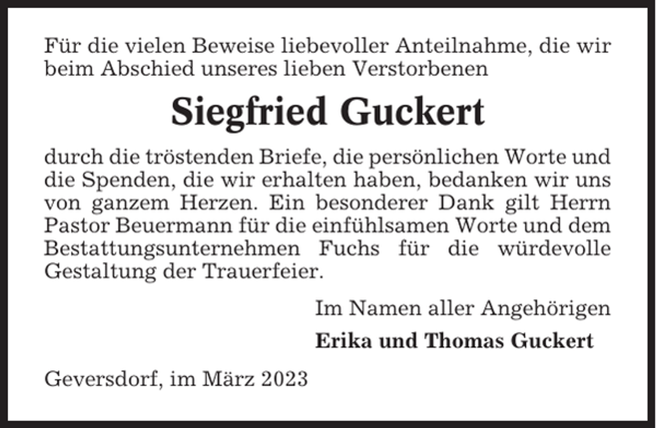 <p>Für die vielen Beweise liebevoller Anteilnahme, die wir<br />beim Abschied unseres lieben Verstorbenen</p><p>Siegfried Guckert<br />durch die tröstenden Briefe, die persönlichen Worte und<br />die Spenden, die wir erhalten haben, bedanken wir uns<br />von ganzem Herzen. Ein besonderer Dank gilt Herrn<br />Pastor Beuermann für die einfühlsamen Worte und dem<br />Bestattungsunternehmen Fuchs für die würdevolle<br />Gestaltung der Trauerfeier.<br />Im Namen aller Angehörigen<br />Erika und Thomas Guckert<br />Geversdorf, im März 2023</p>