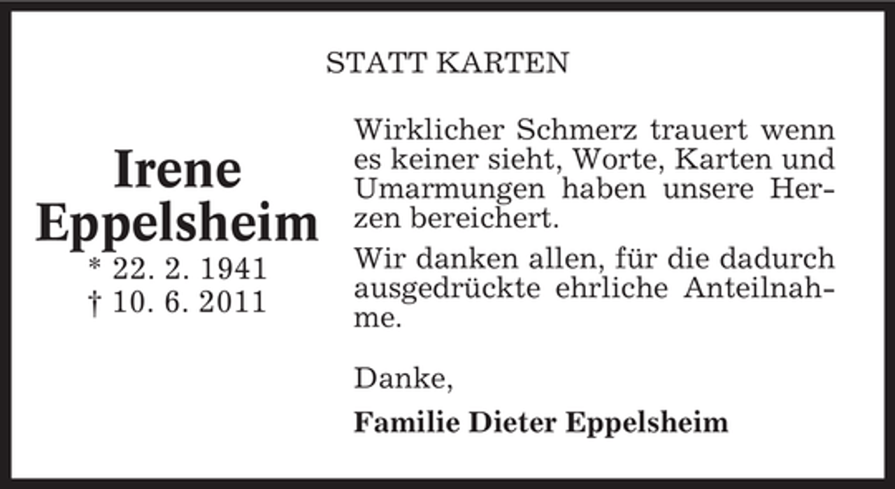 <p>STATT KARTEN</p><p>Irene<br />Eppelsheim<br />* 22. 2. 1941<br />† 10. 6. 2011</p><p>Wirklicher Schmerz trauert wenn<br />es keiner sieht, Worte, Karten und<br />Umarmungen haben unsere Herzen bereichert.<br />Wir danken allen, für die dadurch<br />ausgedrückte ehrliche Anteilnahme.<br />Danke,<br />Familie Dieter Eppelsheim</p>