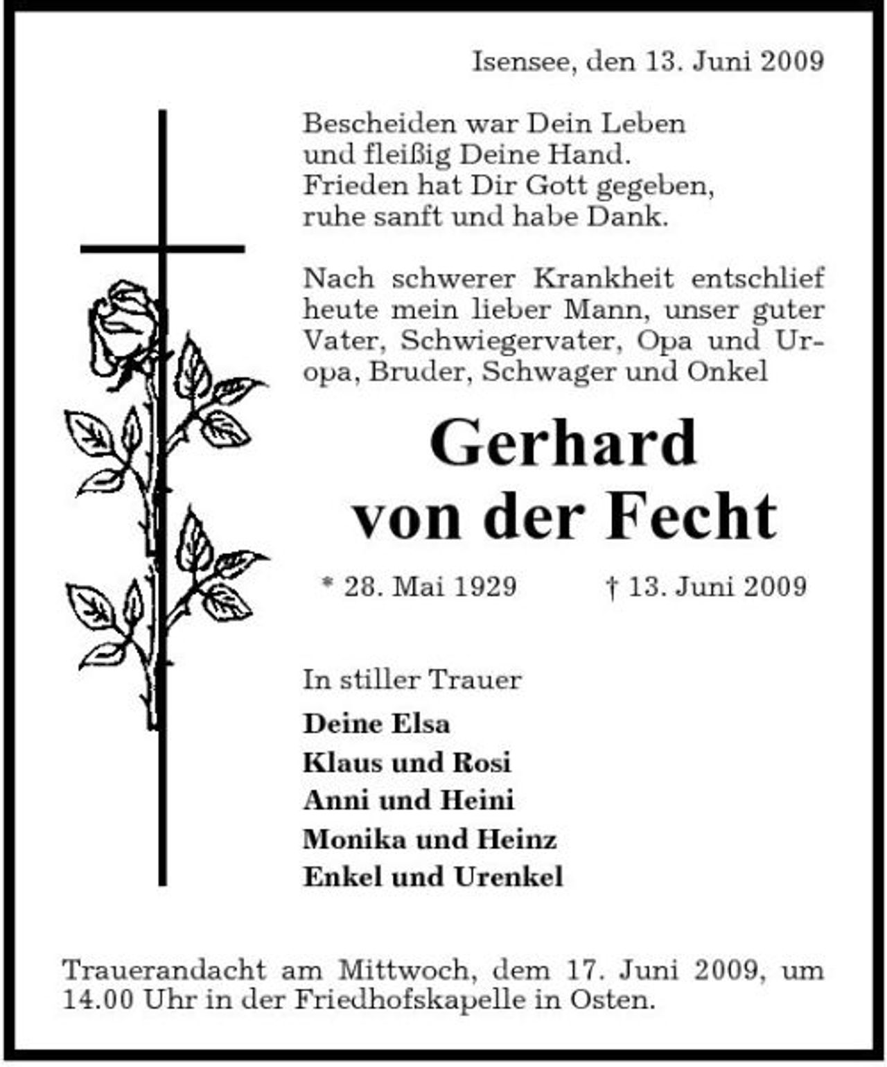 <p>Isensee, den 13. Juni 2009 Bescheiden war Dein Leben und fleißig Deine Hand. Frieden hat Dir Gott gegeben, ruhe sanft und habe Dank. Nach schwerer Krankheit entschlief heute mein lieber Mann, unser guter Vater, Schwiegervater, Opa und Uropa, Bruder, Schwager und Onkel</p><p>Gerhard von der Fecht<br />* 28. Mai 1929 In stiller Trauer Deine Elsa Klaus und Rosi Anni und Heini Monika und Heinz Enkel und Urenkel Trauerandacht am Mittwoch, dem 17. Juni 2009, um 14.00 Uhr in der Friedhofskapelle in Osten. † 13. Juni 2009</p>
