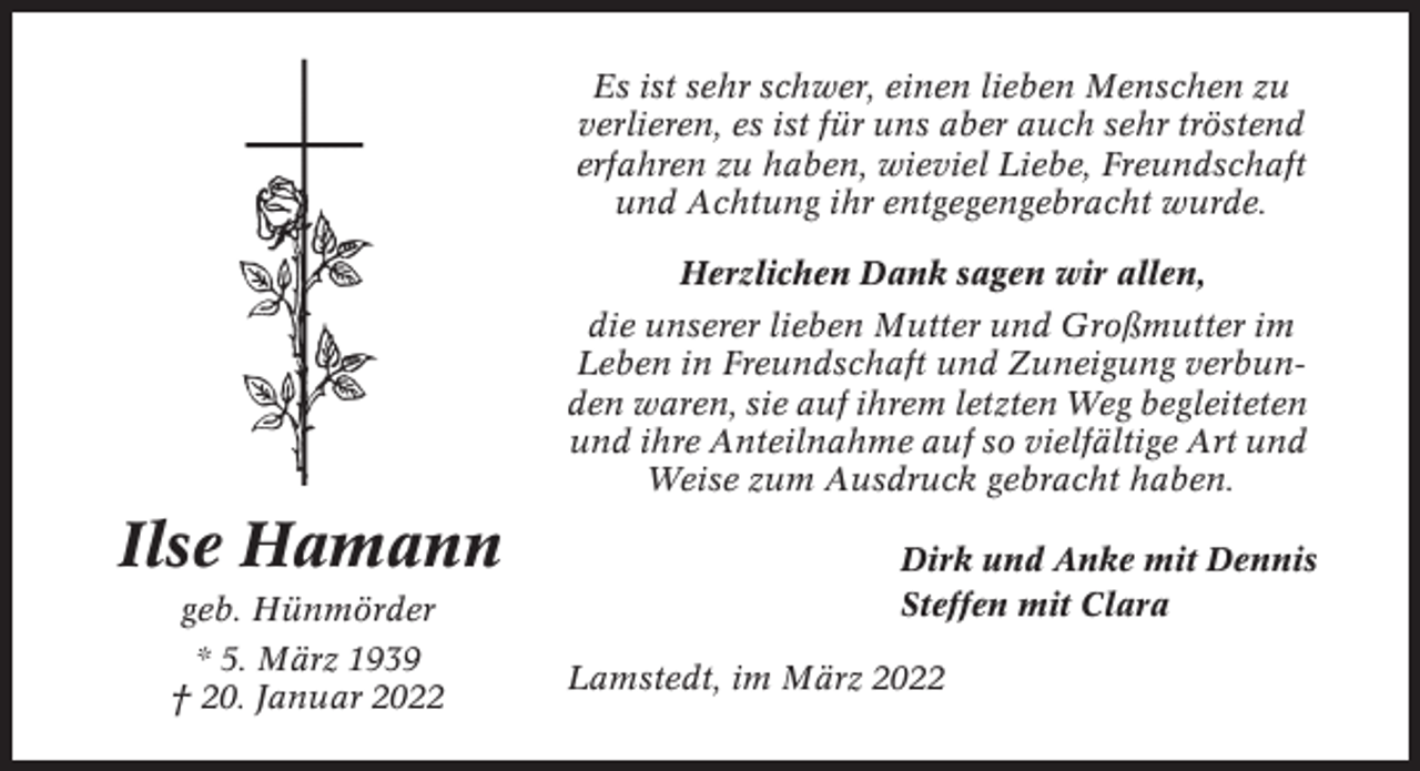<p>Es ist sehr schwer, einen lieben Menschen zu<br />verlieren, es ist für uns aber auch sehr tröstend<br />erfahren zu haben, wieviel Liebe, Freundschaft<br />und Achtung ihr entgegengebracht wurde.<br />Herzlichen Dank sagen wir allen,<br />die unserer lieben Mutter und Großmutter im<br />Leben in Freundschaft und Zuneigung verbunden waren, sie auf ihrem letzten Weg begleiteten<br />und ihre Anteilnahme auf so vielfältige Art und<br />Weise zum Ausdruck gebracht haben.</p><p>Ilse Hamann<br />geb. Hünmörder<br />* 5. März 1939<br />† 20. Januar 2022</p><p>Dirk und Anke mit Dennis<br />Steffen mit Clara<br />Lamstedt, im März 2022</p>