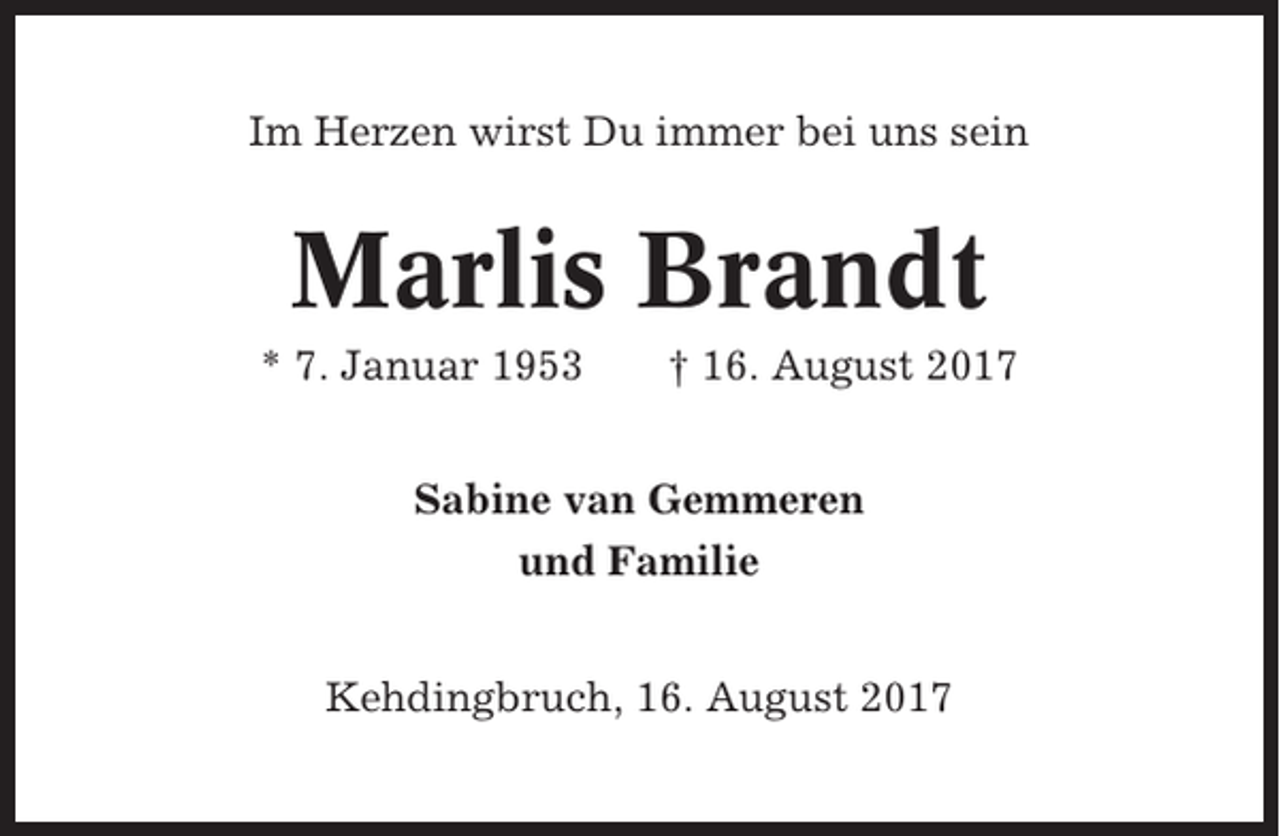 <p>Im Herzen wirst Du immer bei uns sein</p><p>Marlis Brandt<br />* 7. Januar 1953</p><p>† 16. August 2017</p><p>Sabine van Gemmeren<br />und Familie<br />Kehdingbruch, 16. August 2017</p>