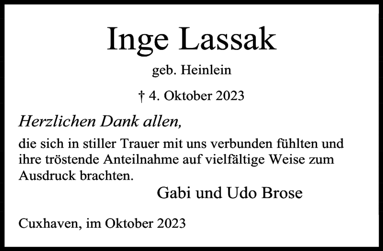 <p>Inge Lassak<br />geb. Heinlein<br />† 4. Oktober 2023</p><p>Herzlichen Dank allen,<br />die sich in stiller Trauer mit uns verbunden fühlten und<br />ihre tröstende Anteilnahme auf vielfältige Weise zum<br />Ausdruck brachten.</p><p>Gabi und Udo Brose</p><p>Cuxhaven, im Oktober 2023</p>