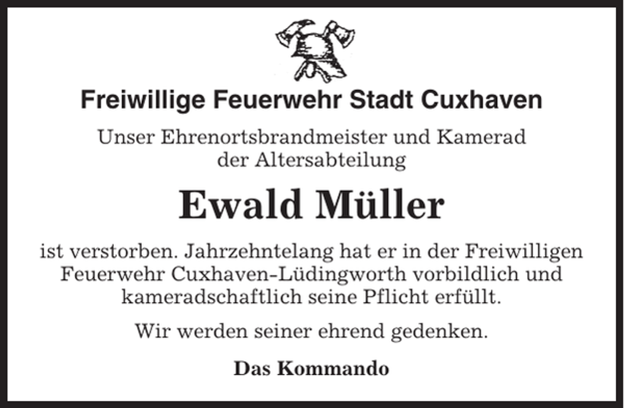 <p>Freiwillige Feuerwehr Stadt Cuxhaven<br />Unser Ehrenortsbrandmeister und Kamerad<br />der Altersabteilung</p><p>Ewald Müller<br />ist verstorben. Jahrzehntelang hat er in der Freiwilligen<br />Feuerwehr Cuxhaven-Lüdingworth vorbildlich und<br />kameradschaftlich seine Pflicht erfüllt.<br />Wir werden seiner ehrend gedenken.<br />Das Kommando</p>