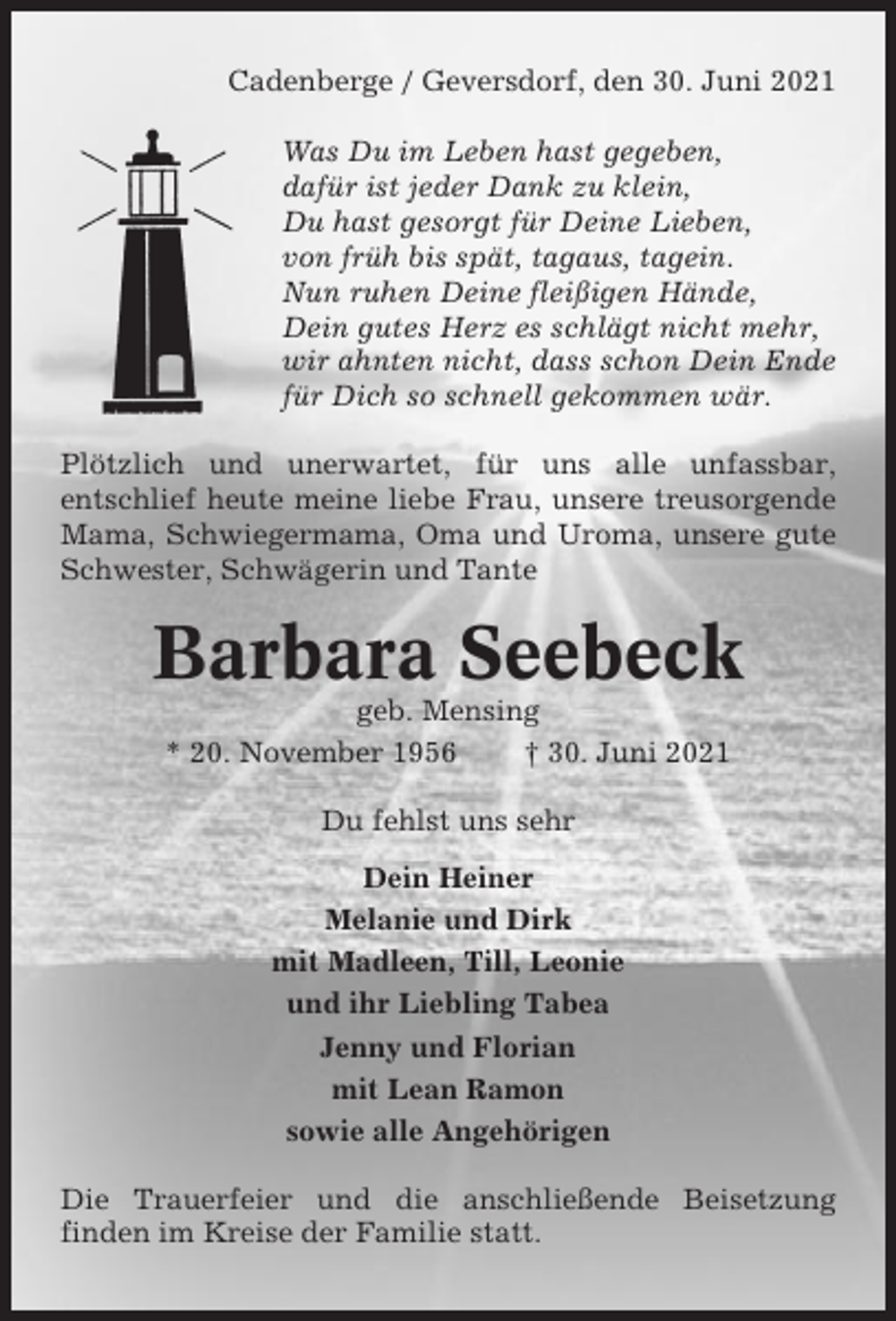<p>Cadenberge / Geversdorf, den 30. Juni 2021<br />Was Du im Leben hast gegeben,<br />dafür ist jeder Dank zu klein,<br />Du hast gesorgt für Deine Lieben,<br />von früh bis spät, tagaus, tagein.<br />Nun ruhen Deine fleißigen Hände,<br />Dein gutes Herz es schlägt nicht mehr,<br />wir ahnten nicht, dass schon Dein Ende<br />für Dich so schnell gekommen wär.<br />Plötzlich und unerwartet, für uns alle unfassbar,<br />entschlief heute meine liebe Frau, unsere treusorgende<br />Mama, Schwiegermama, Oma und Uroma, unsere gute<br />Schwester, Schwägerin und Tante</p><p>Barbara Seebeck<br />geb. Mensing<br />* 20. November 1956<br />† 30. Juni 2021<br />Du fehlst uns sehr<br />Dein Heiner<br />Melanie und Dirk<br />mit Madleen, Till, Leonie<br />und ihr Liebling Tabea<br />Jenny und Florian<br />mit Lean Ramon<br />sowie alle Angehörigen<br />Die Trauerfeier und die anschließende Beisetzung<br />finden im Kreise der Familie statt.</p>