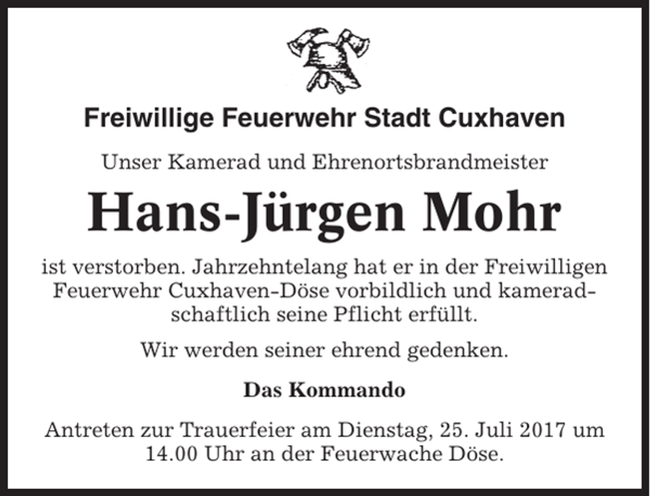 <p>Freiwillige Feuerwehr Stadt Cuxhaven<br />Unser Kamerad und Ehrenortsbrandmeister</p><p>Hans-Jürgen Mohr<br />ist verstorben. Jahrzehntelang hat er in der Freiwilligen<br />Feuerwehr Cuxhaven-Döse vorbildlich und kameradschaftlich seine Pflicht erfüllt.<br />Wir werden seiner ehrend gedenken.<br />Das Kommando<br />Antreten zur Trauerfeier am Dienstag, 25. Juli 2017 um<br />14.00 Uhr an der Feuerwache Döse.</p>
