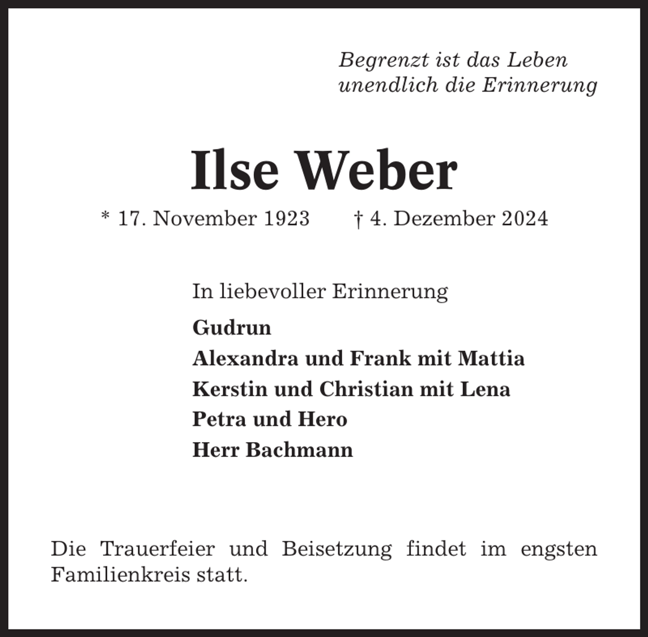 <p>Begrenzt ist das Leben<br />unendlich die Erinnerung</p><p>Ilse Weber<br />* 17. November 1923</p><p>† 4. Dezember 2024</p><p>In liebevoller Erinnerung<br />Gudrun<br />Alexandra und Frank mit Mattia<br />Kerstin und Christian mit Lena<br />Petra und Hero<br />Herr Bachmann</p><p>Die Trauerfeier und Beisetzung findet im engsten<br />Familienkreis statt.</p>