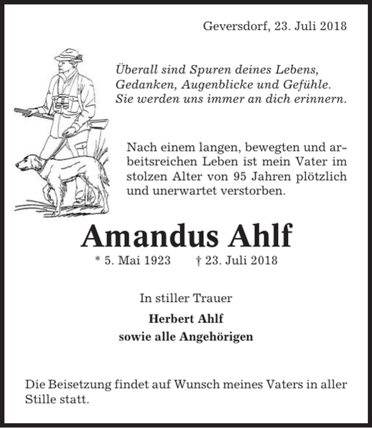 <p>Geversdorf, 23. Juli 2018</p><p>Überall sind Spuren deines Lebens,<br />Gedanken, Augenblicke und Gefühle.<br />Sie werden uns immer an dich erinnern.</p><p>Nach einem langen, bewegten und arbeitsreichen Leben ist mein Vater im<br />stolzen Alter von 95 Jahren plötzlich<br />und unerwartet verstorben.</p><p>Amandus Ahlf<br />* 5. Mai 1923</p><p>† 23. Juli 2018</p><p>In stiller Trauer<br />Herbert Ahlf<br />sowie alle Angehörigen</p><p>Die Beisetzung findet auf Wunsch meines Vaters in aller<br />Stille statt.</p>