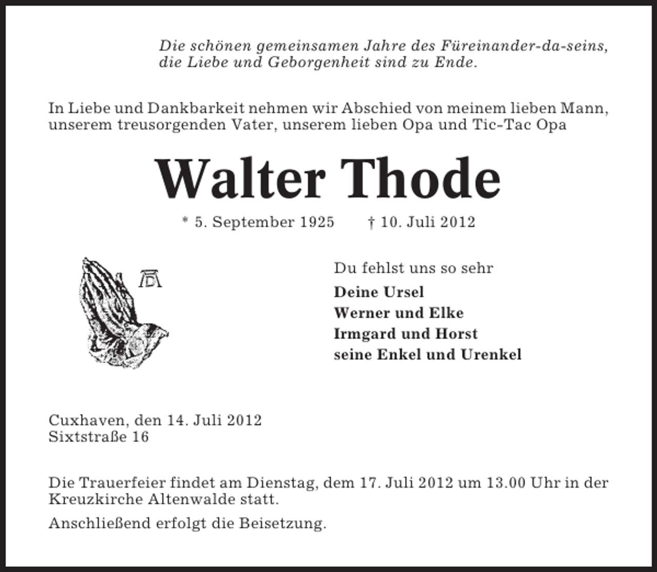 <p>Die schönen gemeinsamen Jahre des Füreinander-da-seins,<br />die Liebe und Geborgenheit sind zu Ende.<br />In Liebe und Dankbarkeit nehmen wir Abschied von meinem lieben Mann,<br />unserem treusorgenden Vater, unserem lieben Opa und Tic-Tac Opa</p><p>Walter Thode<br />* 5. September 1925</p><p>† 10. Juli 2012</p><p>Du fehlst uns so sehr<br />Deine Ursel<br />Werner und Elke<br />Irmgard und Horst<br />seine Enkel und Urenkel</p><p>Cuxhaven, den 14. Juli 2012<br />Sixtstraße 16<br />Die Trauerfeier findet am Dienstag, dem 17. Juli 2012 um 13.00 Uhr in der<br />Kreuzkirche Altenwalde statt.<br />Anschließend erfolgt die Beisetzung.</p>