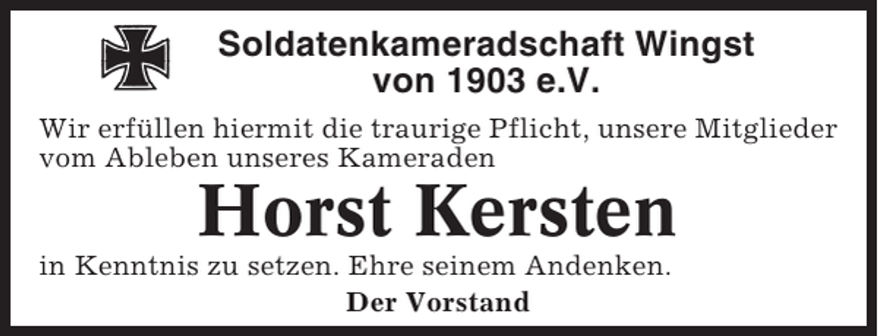 <p>Soldatenkameradschaft Wingst<br />von 1903 e.V.<br />Wir erfüllen hiermit die traurige Pflicht, unsere Mitglieder<br />vom Ableben unseres Kameraden</p><p>Horst Kersten<br />in Kenntnis zu setzen. Ehre seinem Andenken.<br />Der Vorstand</p>