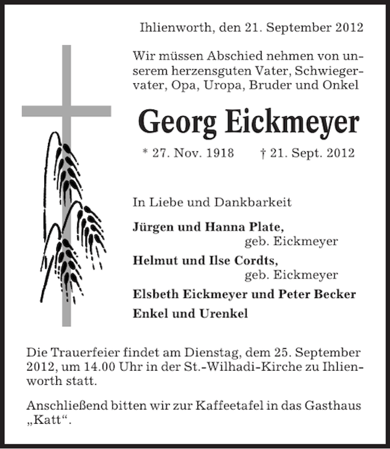 <p>Ihlienworth, den 21. September 2012<br />Wir müssen Abschied nehmen von unserem herzensguten Vater, Schwiegervater, Opa, Uropa, Bruder und Onkel</p><p>Georg Eickmeyer<br />* 27. Nov. 1918</p><p>† 21. Sept. 2012</p><p>In Liebe und Dankbarkeit<br />Jürgen und Hanna Plate,<br />geb. Eickmeyer<br />Helmut und Ilse Cordts,<br />geb. Eickmeyer<br />Elsbeth Eickmeyer und Peter Becker<br />Enkel und Urenkel<br />Die Trauerfeier findet am Dienstag, dem 25. September<br />2012, um 14.00 Uhr in der St.-Wilhadi-Kirche zu Ihlienworth statt.<br />Anschließend bitten wir zur Kaffeetafel in das Gasthaus<br />„Katt“.</p>
