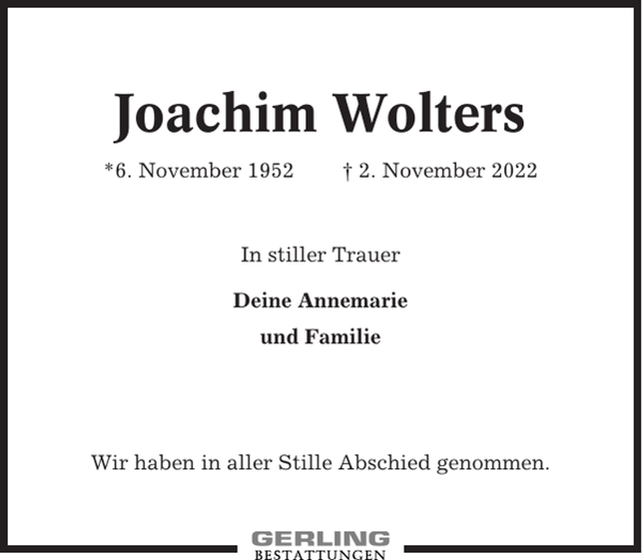 <p>Joachim Wolters<br />*6. November 1952</p><p>† 2. November 2022</p><p>In stiller Trauer<br />Deine Annemarie<br />und Familie</p><p>Wir haben in aller Stille Abschied genommen.</p>