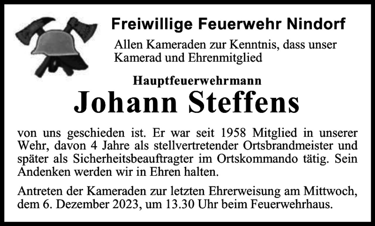 <p>Freiwillige Feuerwehr Nindorf<br />Allen Kameraden zur Kenntnis, dass unser<br />Kamerad und Ehrenmitglied<br />Hauptfeuerwehrmann</p><p>Johann Steffens<br />von uns geschieden ist. Er war seit 1958 Mitglied in unserer<br />Wehr, davon 4 Jahre als stellvertretender Ortsbrandmeister und<br />später als Sicherheitsbeauftragter im Ortskommando tätig. Sein<br />Andenken werden wir in Ehren halten.<br />Antreten der Kameraden zur letzten Ehrerweisung am Mittwoch,<br />dem 6. Dezember 2023, um 13.30 Uhr beim Feuerwehrhaus.</p>