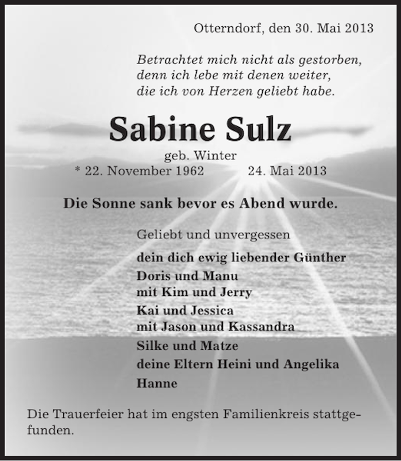 <p>Otterndorf, den 30. Mai 2013<br />Betrachtet mich nicht als gestorben,<br />denn ich lebe mit denen weiter,<br />die ich von Herzen geliebt habe.</p><p>Sabine Sulz<br />geb. Winter<br />* 22. November 1964. Mai 2013</p><p>Die Sonne sank bevor es Abend wurde.<br />Geliebt und unvergessen<br />dein dich ewig liebender Günther<br />Doris und Manu<br />mit Kim und Jerry<br />Kai und Jessica<br />mit Jason und Kassandra<br />Silke und Matze<br />deine Eltern Heini und Angelika<br />Hanne<br />Die Trauerfeier hat im engsten Familienkreis stattgefunden.</p>