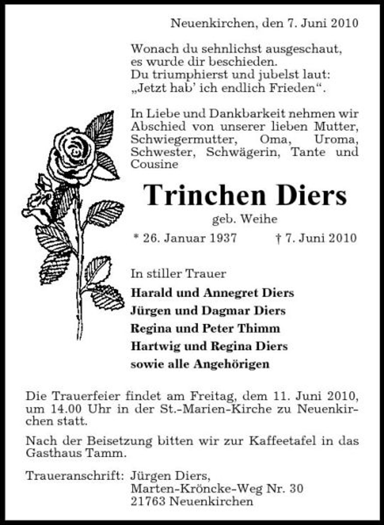 <p>Neuenkirchen, den 7. Juni 2010 Wonach du sehnlichst ausgeschaut, es wurde dir beschieden. Du triumphierst und jubelst laut: „Jetzt hab’ ich endlich Frieden“. In Liebe und Dankbarkeit nehmen wir Abschied von unserer lieben Mutter, Schwiegermutter, Oma, Uroma, Schwester, Schwägerin, Tante und Cousine</p><p>Trinchen Diers<br />geb. Weihe * 26. Januar 1937 In stiller Trauer Harald und Annegret Diers Jürgen und Dagmar Diers Regina und Peter Thimm Hartwig und Regina Diers sowie alle Angehörigen Die Trauerfeier findet am Freitag, dem 11. Juni 2010, um 14.00 Uhr in der St.-Marien-Kirche zu Neuenkirchen statt. Nach der Beisetzung bitten wir zur Kaffeetafel in das Gasthaus Tamm. Traueranschrift: Jürgen Diers, Marten-Kröncke-Weg Nr. 30 21763 Neuenkirchen † 7. Juni 2010</p>