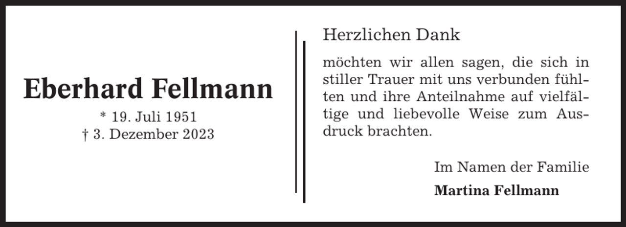 <p>Herzlichen Dank</p><p>Eberhard Fellmann<br />* 19. Juli 1951<br />† 3. Dezember 2023</p><p>möchten wir allen sagen, die sich in<br />stiller Trauer mit uns verbunden fühlten und ihre Anteilnahme auf vielfältige und liebevolle Weise zum Ausdruck brachten.<br />Im Namen der Familie<br />Martina Fellmann</p>