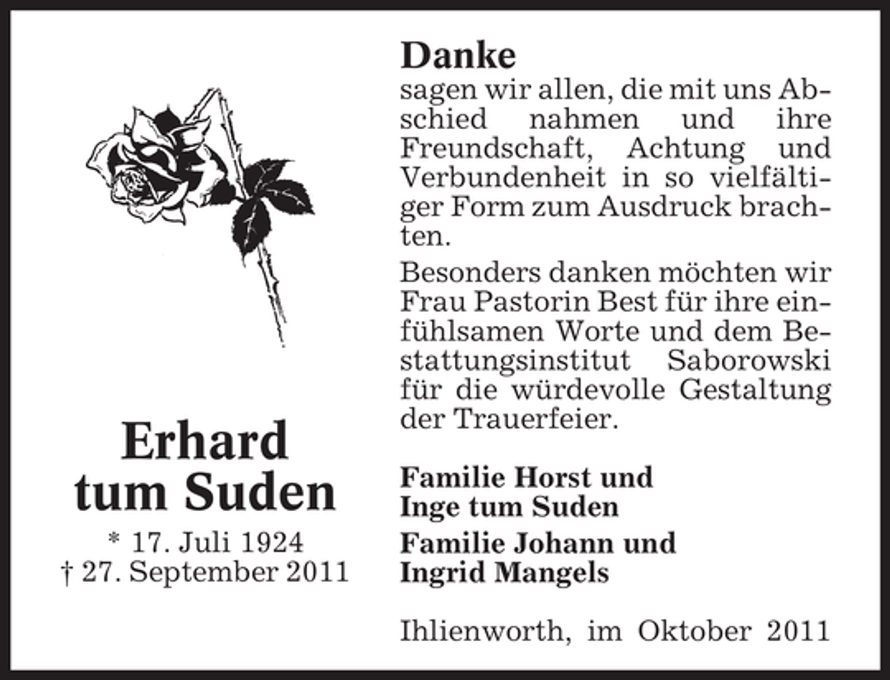 <p>Danke</p><p>Erhard<br />tum Suden<br />* 17. Juli 1924<br />† 27. September 2011</p><p>sagen wir allen, die mit uns Abschied nahmen und ihre<br />Freundschaft, Achtung und<br />Verbundenheit in so vielfältiger Form zum Ausdruck brachten.<br />Besonders danken möchten wir<br />Frau Pastorin Best für ihre einfühlsamen Worte und dem Bestattungsinstitut Saborowski<br />für die würdevolle Gestaltung<br />der Trauerfeier.<br />Familie Horst und<br />Inge tum Suden<br />Familie Johann und<br />Ingrid Mangels<br />Ihlienworth, im Oktober 2011</p>
