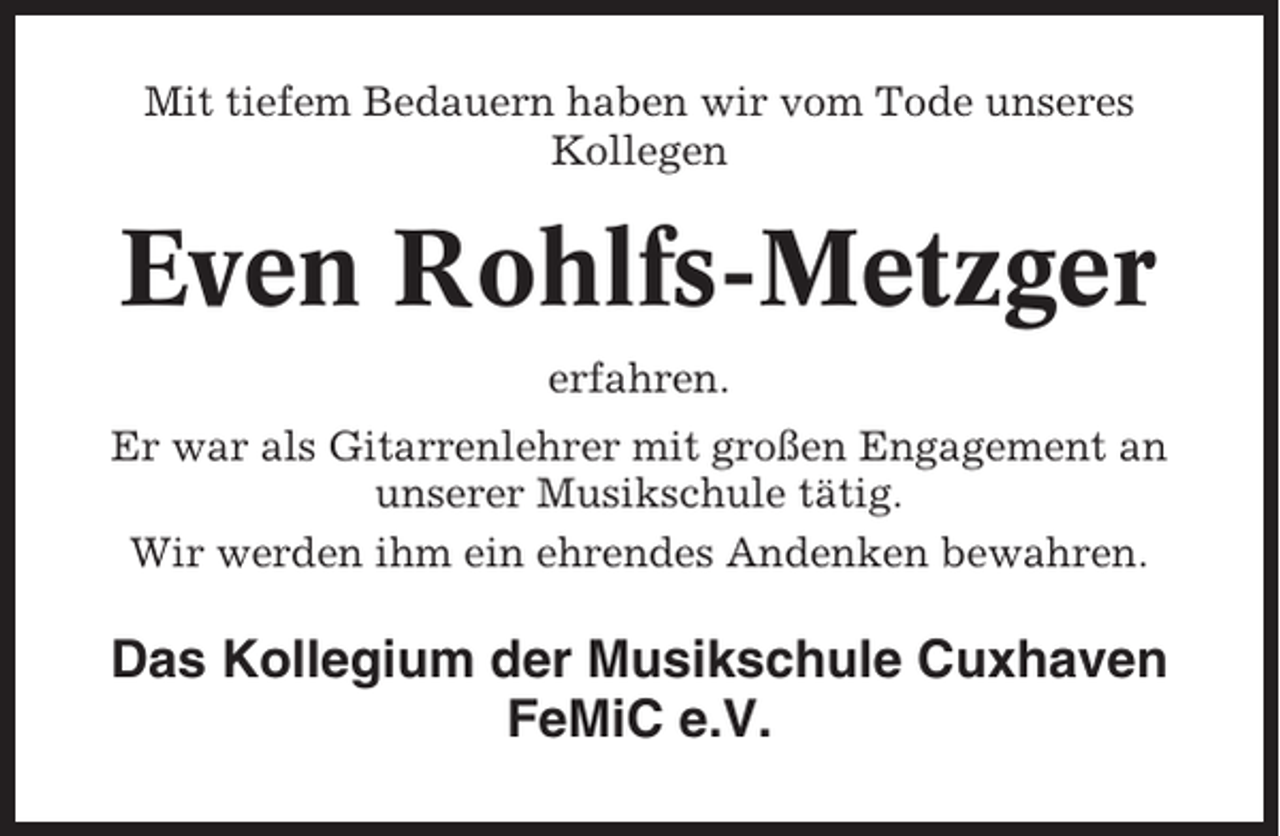 <p>Mit tiefem Bedauern haben wir vom Tode unseres<br />Kollegen</p><p>Even Rohlfs-Metzger<br />erfahren.<br />Er war als Gitarrenlehrer mit großen Engagement an<br />unserer Musikschule tätig.<br />Wir werden ihm ein ehrendes Andenken bewahren.</p><p>Das Kollegium der Musikschule Cuxhaven<br />FeMiC e.V.</p>