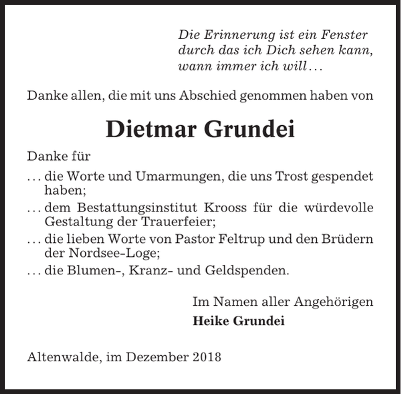 <p>Die Erinnerung ist ein Fenster<br />durch das ich Dich sehen kann,<br />wann immer ich will . . .<br />Danke allen, die mit uns Abschied genommen haben von</p><p>Dietmar Grundei<br />Danke für<br />. . . die Worte und Umarmungen, die uns Trost gespendet<br />haben;<br />. . . dem Bestattungsinstitut Krooss für die würdevolle<br />Gestaltung der Trauerfeier;<br />. . . die lieben Worte von Pastor Feltrup und den Brüdern<br />der Nordsee-Loge;<br />. . . die Blumen-, Kranz- und Geldspenden.<br />Im Namen aller Angehörigen<br />Heike Grundei<br />Altenwalde, im Dezember 2018</p>