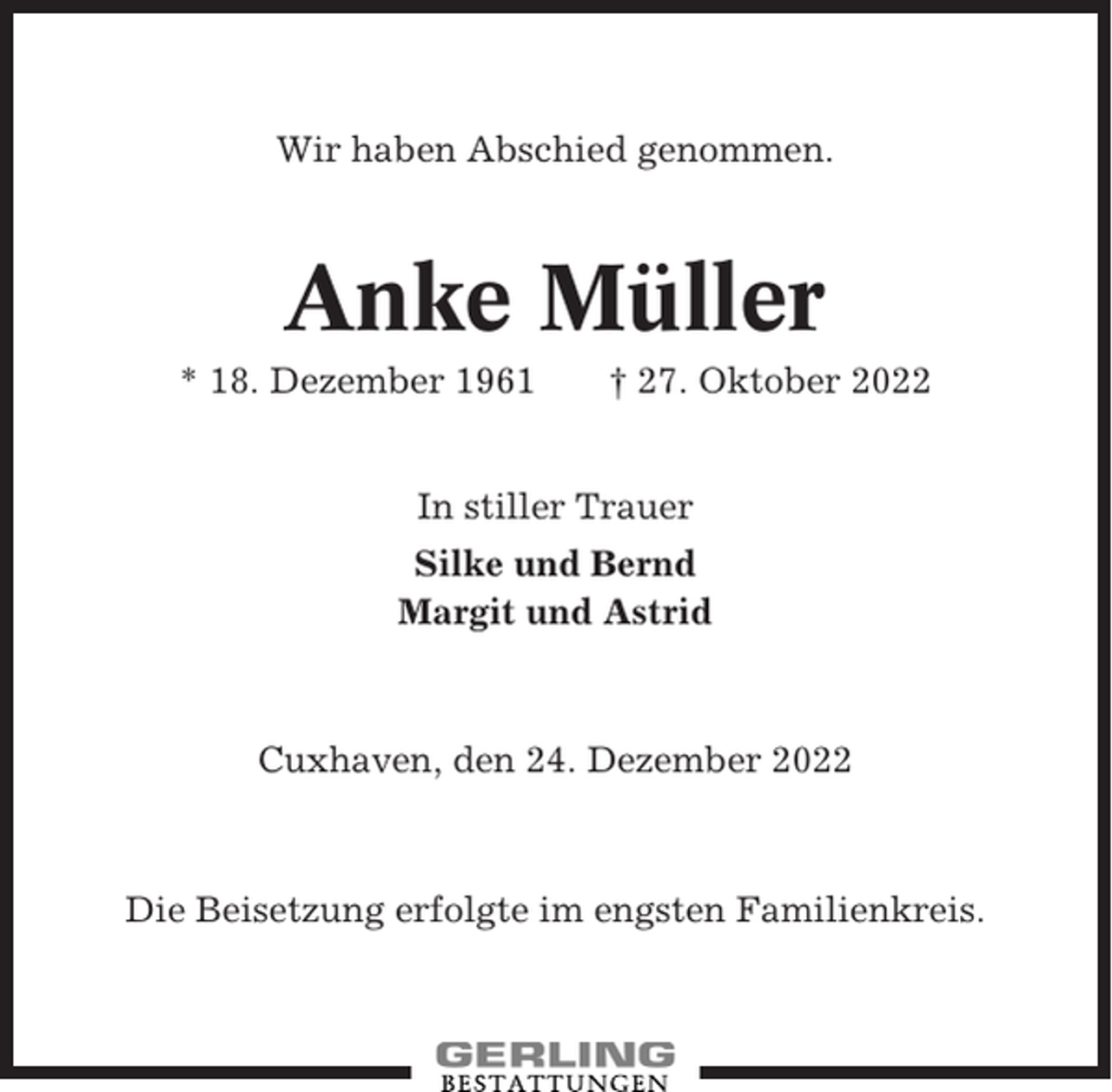 <p>Wir haben Abschied genommen.</p><p>Anke Müller<br />* 18. Dezember 1961</p><p>† 27. Oktober 2022</p><p>In stiller Trauer<br />Silke und Bernd<br />Margit und Astrid</p><p>Cuxhaven, den 24. Dezember 2022</p><p>Die Beisetzung erfolgte im engsten Familienkreis.</p>