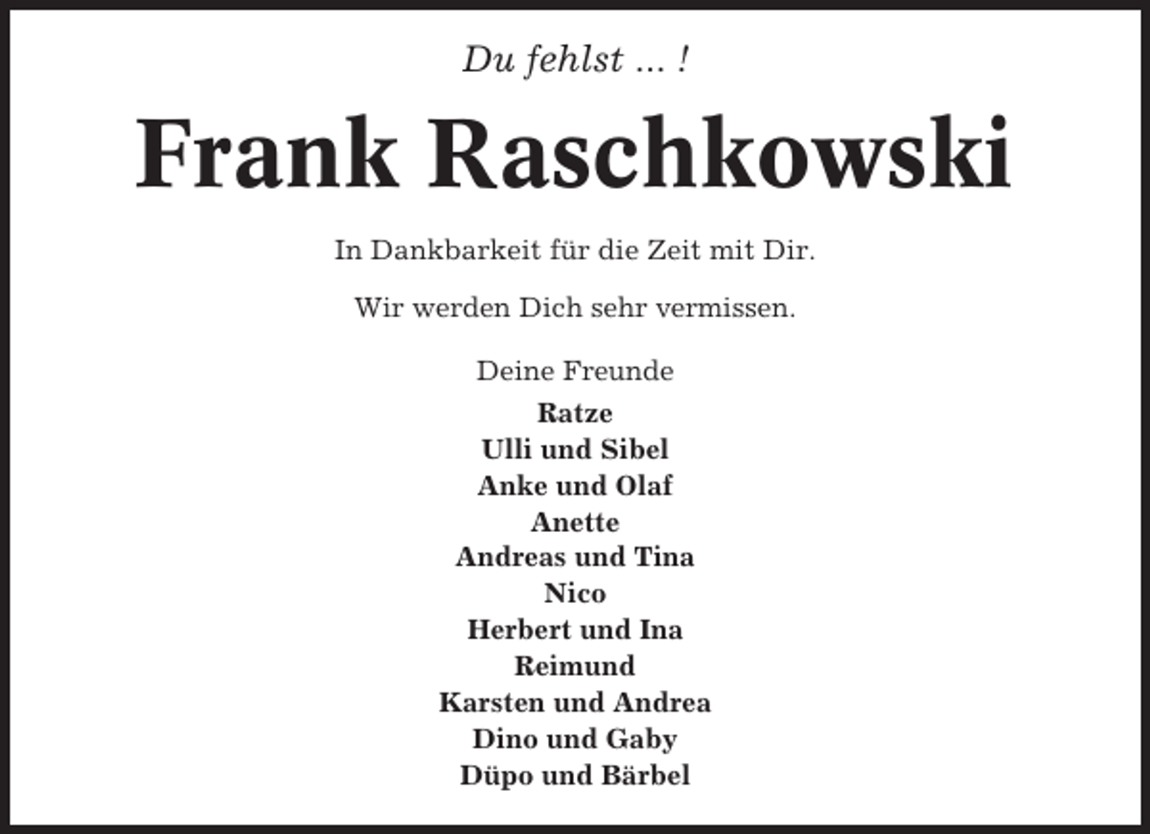 <p>Du fehlst ... !</p><p>Frank Raschkowski<br />In Dankbarkeit für die Zeit mit Dir.<br />Wir werden Dich sehr vermissen.<br />Deine Freunde<br />Ratze<br />Ulli und Sibel<br />Anke und Olaf<br />Anette<br />Andreas und Tina<br />Nico<br />Herbert und Ina<br />Reimund<br />Karsten und Andrea<br />Dino und Gaby<br />Düpo und Bärbel</p>