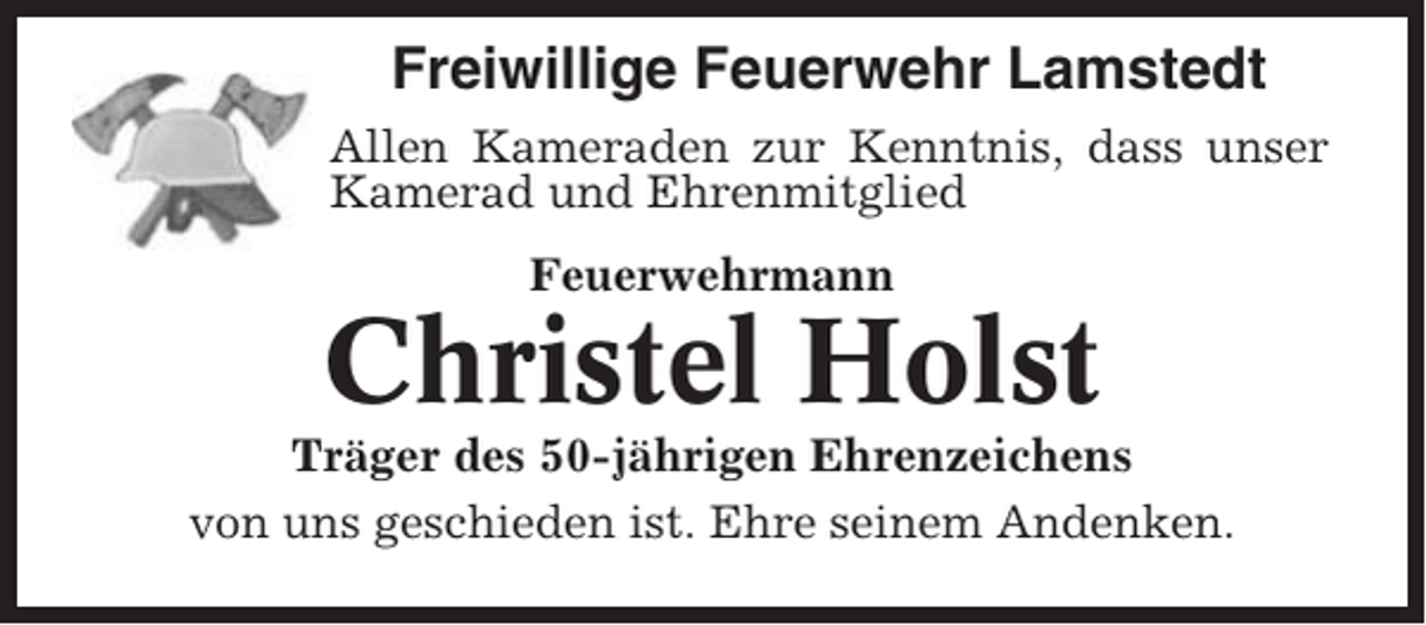 <p>Freiwillige Feuerwehr Lamstedt<br />Allen Kameraden zur Kenntnis, dass unser<br />Kamerad und Ehrenmitglied<br />Feuerwehrmann</p><p>Christel Holst<br />Träger des 50-jährigen Ehrenzeichens<br />von uns geschieden ist. Ehre seinem Andenken.</p>