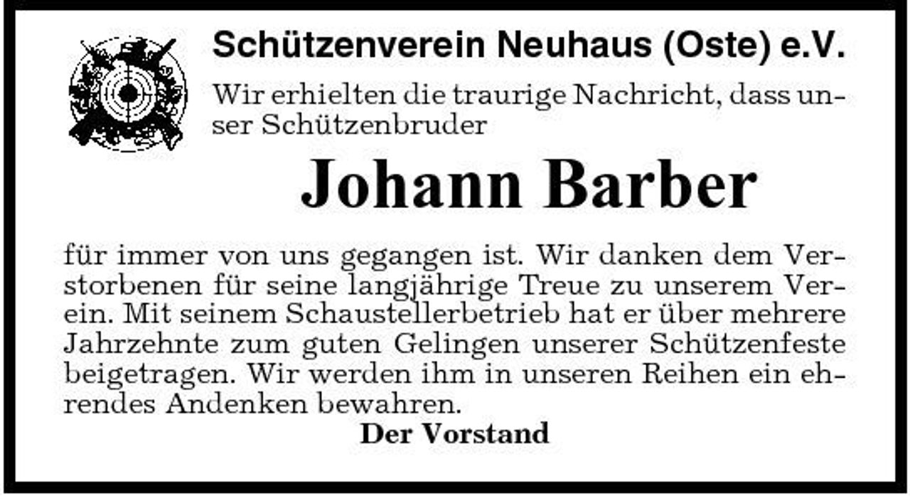 <p>Schützenverein Neuhaus (Oste) e.V.<br />Wir erhielten die traurige Nachricht, dass unser Schützenbruder</p><p>Johann Barber<br />für immer von uns gegangen ist. Wir danken dem Verstorbenen für seine langjährige Treue zu unserem Verein. Mit seinem Schaustellerbetrieb hat er über mehrere Jahrzehnte zum guten Gelingen unserer Schützenfeste beigetragen. Wir werden ihm in unseren Reihen ein ehrendes Andenken bewahren. Der Vorstand</p>