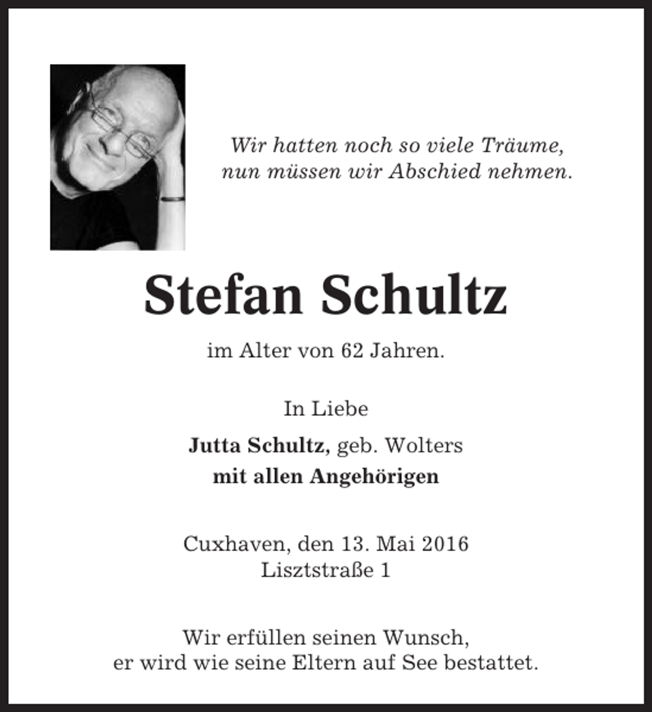 <p>Wir hatten noch so viele Träume,<br />nun müssen wir Abschied nehmen.</p><p>Stefan Schultz<br />im Alter von 62 Jahren.<br />In Liebe<br />Jutta Schultz, geb. Wolters<br />mit allen Angehörigen<br />Cuxhaven, den 13. Mai 2016<br />Lisztstraße 1<br />Wir erfüllen seinen Wunsch,<br />er wird wie seine Eltern auf See bestattet.</p>
