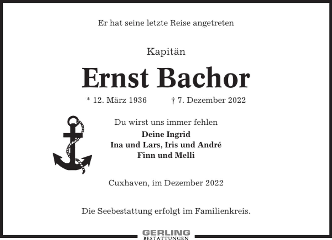 <p>Er hat seine letzte Reise angetreten</p><p>Kapitän</p><p>Ernst Bachor<br />* 12. März 1936</p><p>† 7. Dezember 2022</p><p>Du wirst uns immer fehlen<br />Deine Ingrid<br />Ina und Lars, Iris und André<br />Finn und Melli</p><p>Cuxhaven, im Dezember 2022<br />Die Seebestattung erfolgt im Familienkreis.</p>