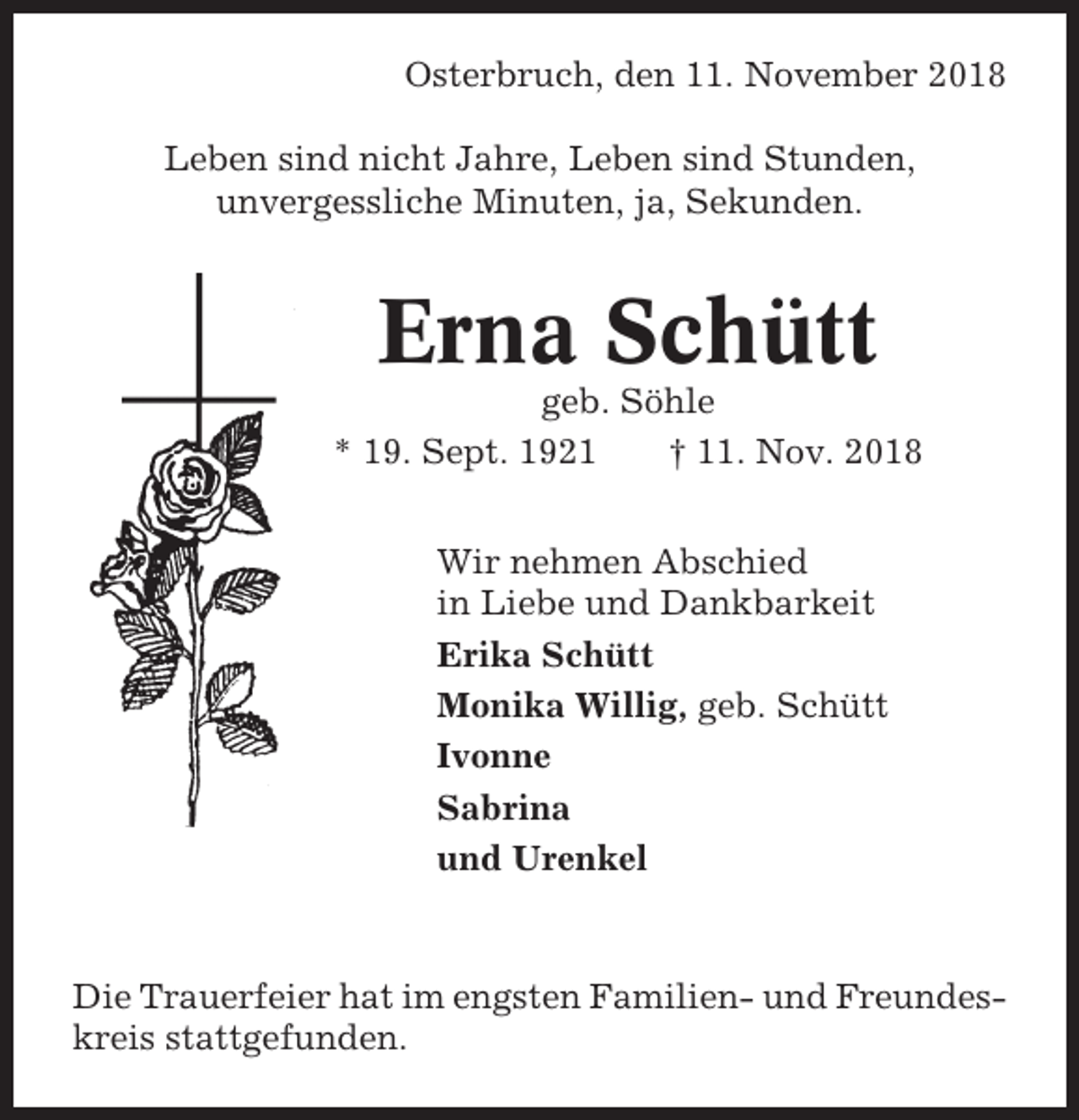 <p>Osterbruch, den 11. November 2018<br />Leben sind nicht Jahre, Leben sind Stunden,<br />unvergessliche Minuten, ja, Sekunden.</p><p>Erna Schütt<br />geb. Söhle<br />* 19. Sept. 1921<br />† 11. Nov. 2018<br />Wir nehmen Abschied<br />in Liebe und Dankbarkeit<br />Erika Schütt<br />Monika Willig, geb. Schütt<br />Ivonne<br />Sabrina<br />und Urenkel</p><p>Die Trauerfeier hat im engsten Familien- und Freundeskreis stattgefunden.</p>