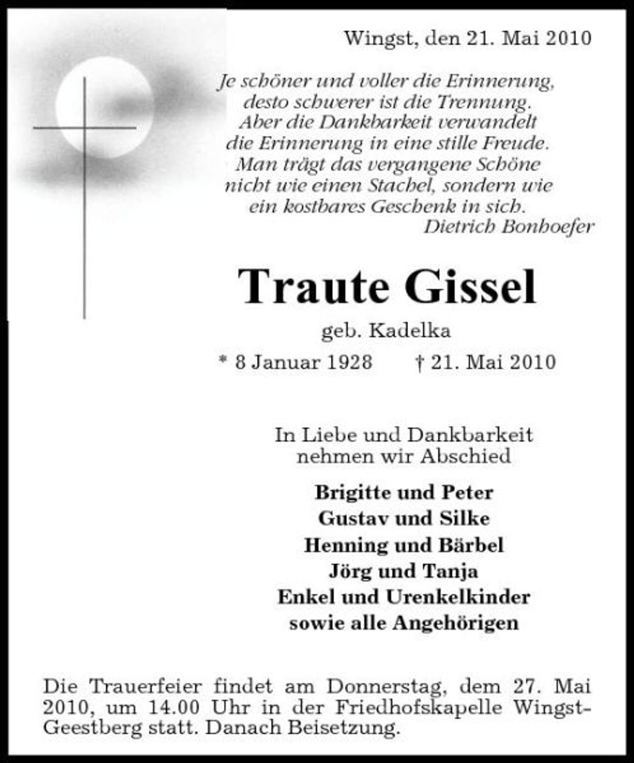<p>Wingst, den 21. Mai 2010 Je schöner und voller die Erinnerung, desto schwerer ist die Trennung. Aber die Dankbarkeit verwandelt die Erinnerung in eine stille Freude. Man trägt das vergangene Schöne nicht wie einen Stachel, sondern wie ein kostbares Geschenk in sich. Dietrich Bonhoefer</p><p>Traute Gissel<br />geb. Kadelka * 8 Januar 1928 † 21. Mai 2010 In Liebe und Dankbarkeit nehmen wir Abschied Brigitte und Peter Gustav und Silke Henning und Bärbel Jörg und Tanja Enkel und Urenkelkinder sowie alle Angehörigen Die Trauerfeier findet am Donnerstag, dem 27. Mai 2010, um 14.00 Uhr in der Friedhofskapelle WingstGeestberg statt. Danach Beisetzung.</p>