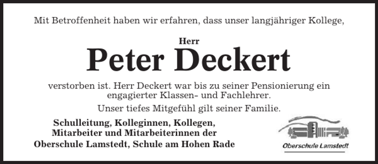 <p>Mit Betroffenheit haben wir erfahren, dass unser langjähriger Kollege,<br />Herr</p><p>Peter Deckert<br />verstorben ist. Herr Deckert war bis zu seiner Pensionierung ein<br />engagierter Klassen- und Fachlehrer.<br />Unser tiefes Mitgefühl gilt seiner Familie.<br />Schulleitung, Kolleginnen, Kollegen,<br />Mitarbeiter und Mitarbeiterinnen der<br />Oberschule Lamstedt, Schule am Hohen Rade</p>
