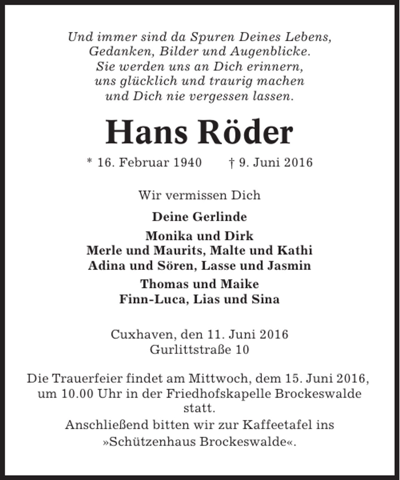 <p>Und immer sind da Spuren Deines Lebens,<br />Gedanken, Bilder und Augenblicke.<br />Sie werden uns an Dich erinnern,<br />uns glücklich und traurig machen<br />und Dich nie vergessen lassen.</p><p>Hans Röder<br />* 16. Februar 1940</p><p>† 9. Juni 2016</p><p>Wir vermissen Dich<br />Deine Gerlinde<br />Monika und Dirk<br />Merle und Maurits, Malte und Kathi<br />Adina und Sören, Lasse und Jasmin<br />Thomas und Maike<br />Finn-Luca, Lias und Sina<br />Cuxhaven, den 11. Juni 2016<br />Gurlittstraße 10<br />Die Trauerfeier findet am Mittwoch, dem 15. Juni 2016,<br />um 10.00 Uhr in der Friedhofskapelle Brockeswalde<br />statt.<br />Anschließend bitten wir zur Kaffeetafel ins<br />»Schützenhaus Brockeswalde«.</p>