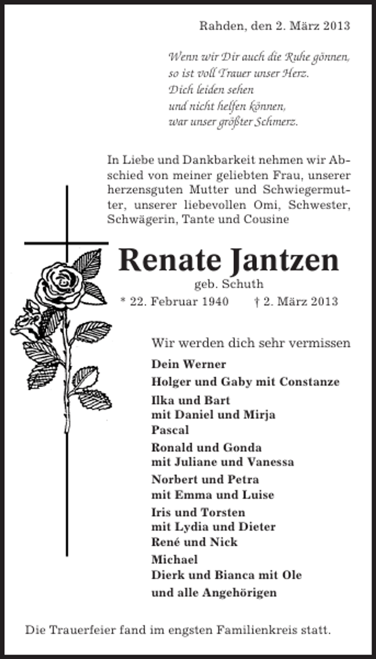 <p>Rahden, den 2. März 2013</p><p>Wenn wir Dir auch die Ruhe gönnen,<br />so ist voll Trauer unser Herz.<br />Dich leiden sehen<br />und nicht helfen können,<br />war unser größter Schmerz.<br />In Liebe und Dankbarkeit nehmen wir Abschied von meiner geliebten Frau, unserer<br />herzensguten Mutter und Schwiegermutter, unserer liebevollen Omi, Schwester,<br />Schwägerin, Tante und Cousine</p><p>Renate Jantzen<br />geb. Schuth<br />* 22. Februar 1940<br />† 2. März 2013</p><p>Wir werden dich sehr vermissen<br />Dein Werner<br />Holger und Gaby mit Constanze<br />Ilka und Bart<br />mit Daniel und Mirja<br />Pascal<br />Ronald und Gonda<br />mit Juliane und Vanessa<br />Norbert und Petra<br />mit Emma und Luise<br />Iris und Torsten<br />mit Lydia und Dieter<br />René und Nick<br />Michael<br />Dierk und Bianca mit Ole<br />und alle Angehörigen<br />Die Trauerfeier fand im engsten Familienkreis statt.</p>