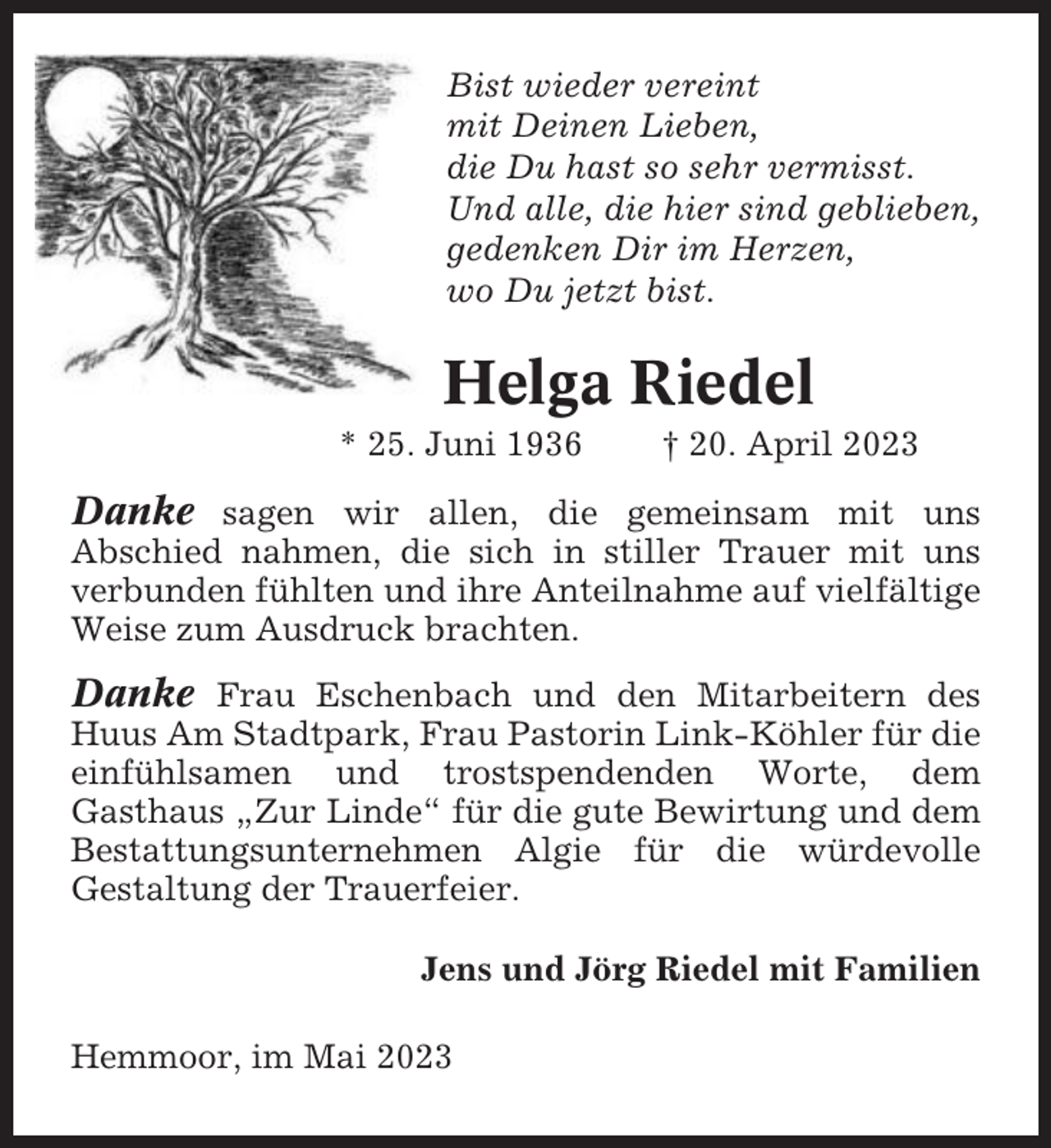 <p>Bist wieder vereint<br />mit Deinen Lieben,<br />die Du hast so sehr vermisst.<br />Und alle, die hier sind geblieben,<br />gedenken Dir im Herzen,<br />wo Du jetzt bist.</p><p>Helga Riedel<br />* 25. Juni 1936</p><p>† 20. April 2023</p><p>Danke sagen wir allen, die gemeinsam mit uns<br />Abschied nahmen, die sich in stiller Trauer mit uns<br />verbunden fühlten und ihre Anteilnahme auf vielfältige<br />Weise zum Ausdruck brachten.</p><p>Danke Frau Eschenbach und den Mitarbeitern des<br />Huus Am Stadtpark, Frau Pastorin Link-Köhler für die<br />einfühlsamen und trostspendenden Worte, dem<br />Gasthaus „Zur Linde“ für die gute Bewirtung und dem<br />Bestattungsunternehmen Algie für die würdevolle<br />Gestaltung der Trauerfeier.<br />Jens und Jörg Riedel mit Familien<br />Hemmoor, im Mai 2023</p>