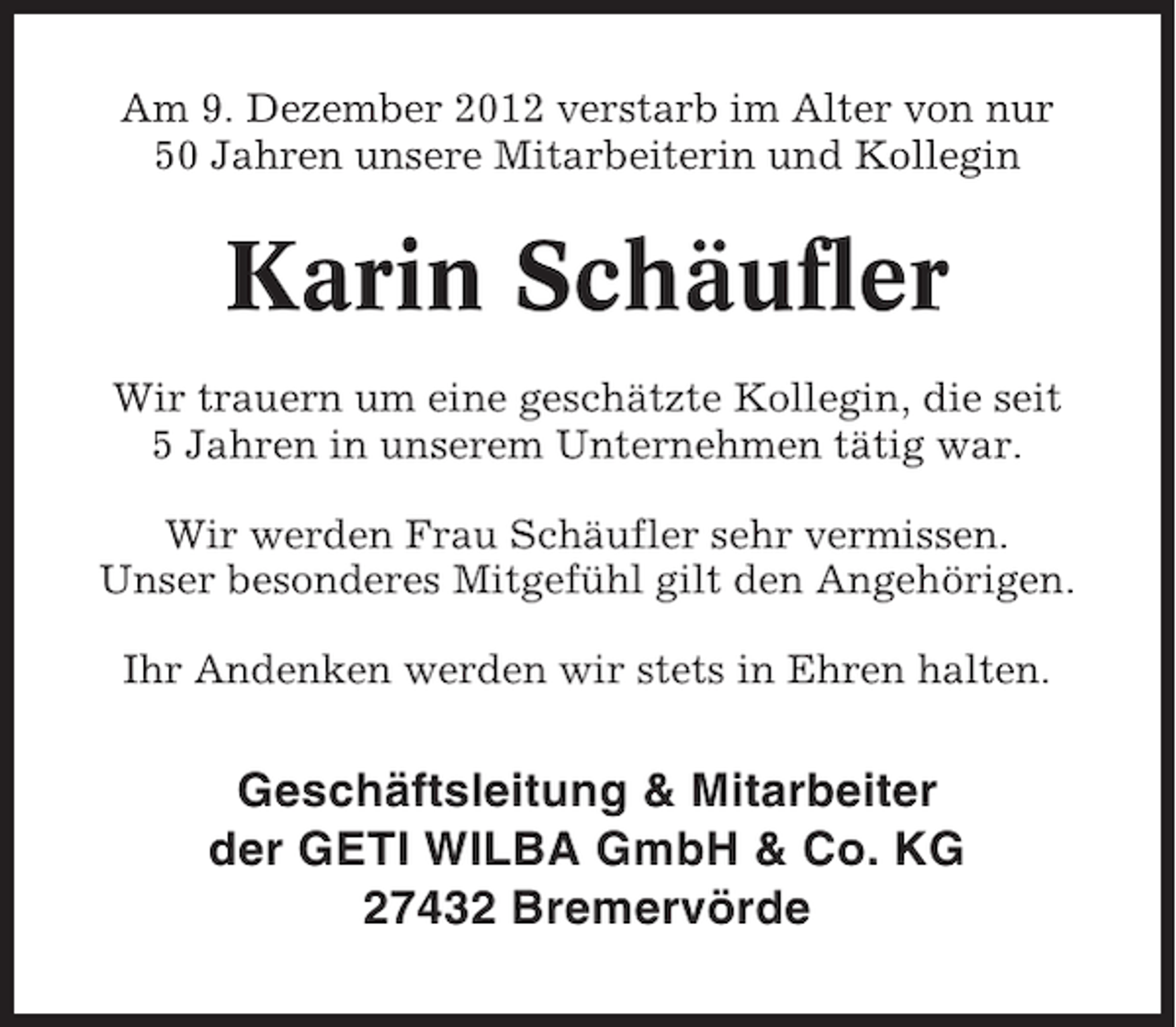 <p>Am 9. Dezember 2012 verstarb im Alter von nur<br />50 Jahren unsere Mitarbeiterin und Kollegin</p><p>Karin Schäufler<br />Wir trauern um eine geschätzte Kollegin, die seit<br />5 Jahren in unserem Unternehmen tätig war.<br />Wir werden Frau Schäufler sehr vermissen.<br />Unser besonderes Mitgefühl gilt den Angehörigen.<br />Ihr Andenken werden wir stets in Ehren halten.</p><p>Geschäftsleitung &amp; Mitarbeiter<br />der GETI WILBA GmbH &amp; Co. KG<br />27432 Bremervörde</p>