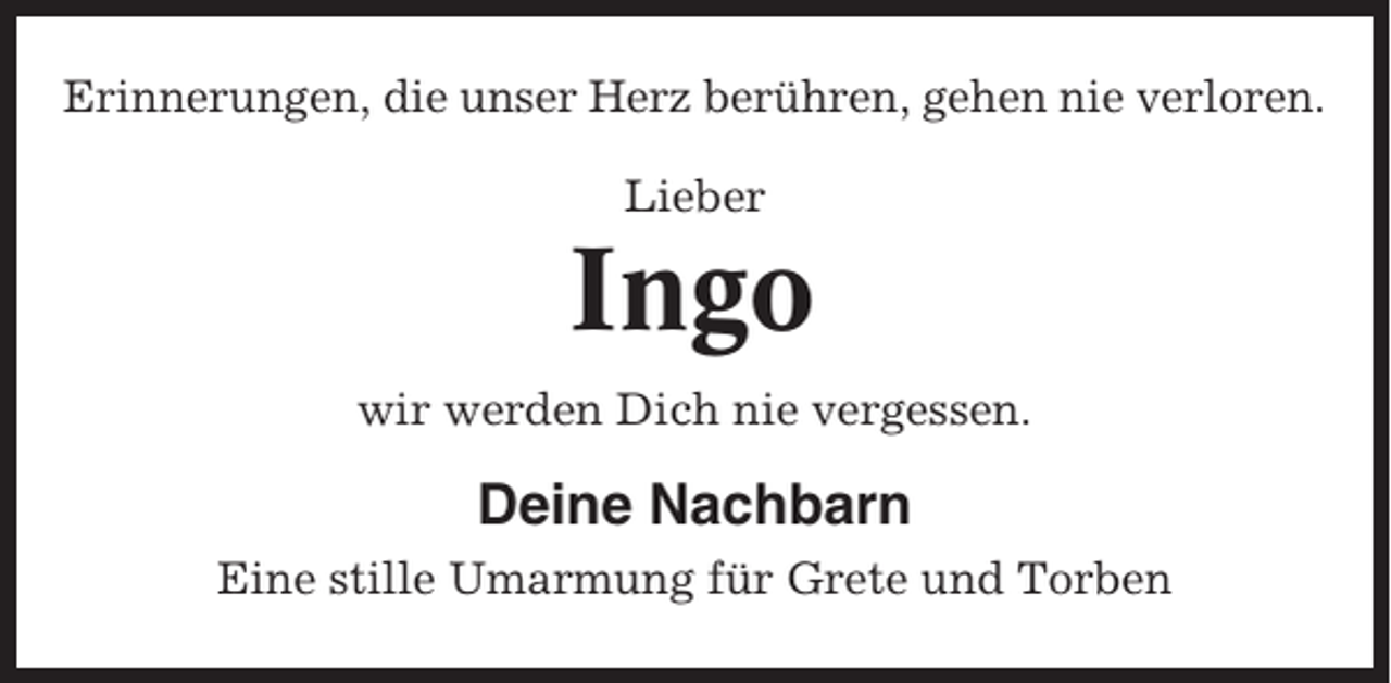<p>Erinnerungen, die unser Herz berühren, gehen nie verloren.<br />Lieber</p><p>Ingo<br />wir werden Dich nie vergessen.</p><p>Deine Nachbarn<br />Eine stille Umarmung für Grete und Torben</p>