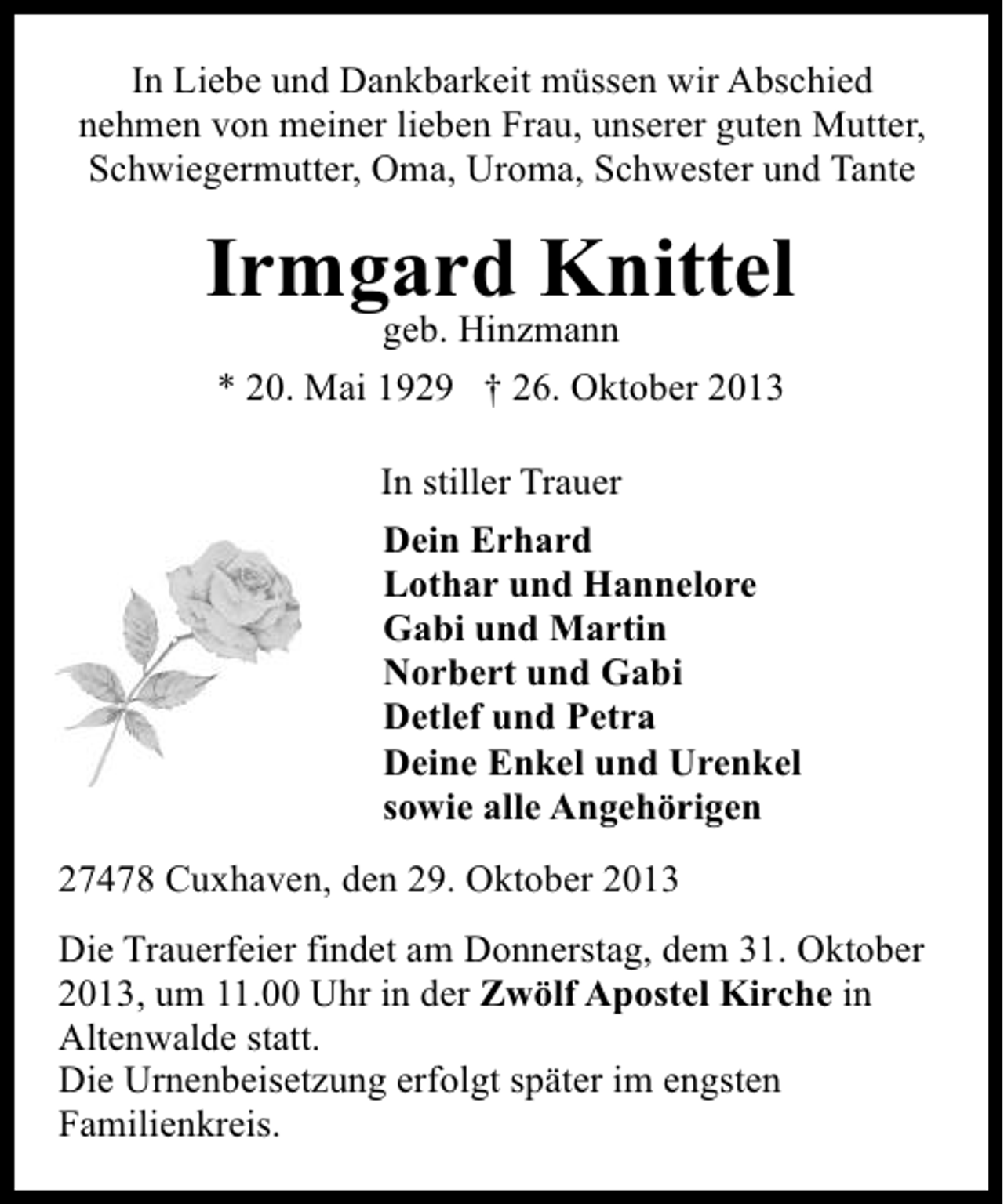 <p>In Liebe und Dankbarkeit müssen wir Abschied<br />nehmen von meiner lieben Frau, unserer guten Mutter,<br />Schwiegermutter, Oma, Uroma, Schwester und Tante</p><p>Irmgard Knittel<br />geb. Hinzmann</p><p>* 20. Mai 1929 † 26. Oktober 2013<br />In stiller Trauer<br />Dein Erhard<br />Lothar und Hannelore<br />Gabi und Martin<br />Norbert und Gabi<br />Detlef und Petra<br />Deine Enkel und Urenkel<br />sowie alle Angehörigen<br />27478 Cuxhaven, den 29. Oktober 2013<br />Die Trauerfeier findet am Donnerstag, dem 31. Oktober<br />2013, um 11.00 Uhr in der Zwölf Apostel Kirche in<br />Altenwalde statt.<br />Die Urnenbeisetzung erfolgt später im engsten<br />Familienkreis.</p>