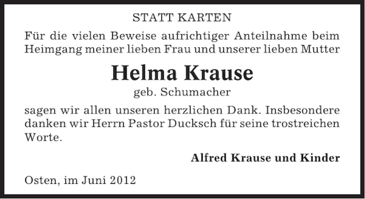 <p>STATT KARTEN<br />Für die vielen Beweise aufrichtiger Anteilnahme beim<br />Heimgang meiner lieben Frau und unserer lieben Mutter</p><p>Helma Krause<br />geb. Schumacher<br />sagen wir allen unseren herzlichen Dank. Insbesondere<br />danken wir Herrn Pastor Ducksch für seine trostreichen<br />Worte.<br />Alfred Krause und Kinder<br />Osten, im Juni 2012</p>