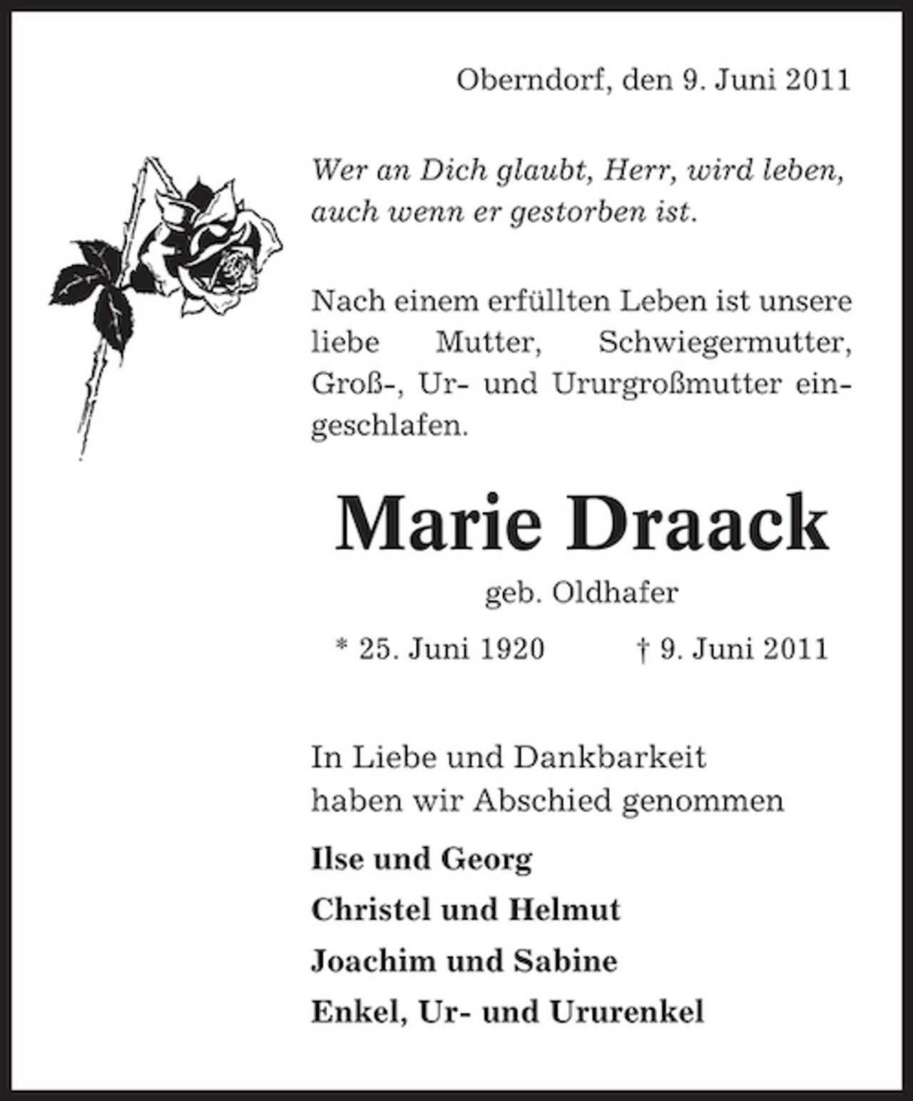 <p>Oberndorf, den 9. Juni 2011 Wer an Dich glaubt, Herr, wird leben, auch wenn er gestorben ist. Nach einem erfüllten Leben ist unsere liebe Mutter, Schwiegermutter, Groß-, Ur- und Ururgroßmutter eingeschlafen.</p><p>Marie Draack<br />geb. Oldhafer * 25. Juni 1920 † 9. Juni 2011</p><p>In Liebe und Dankbarkeit haben wir Abschied genommen Ilse und Georg Christel und Helmut Joachim und Sabine Enkel, Ur- und Ururenkel</p>