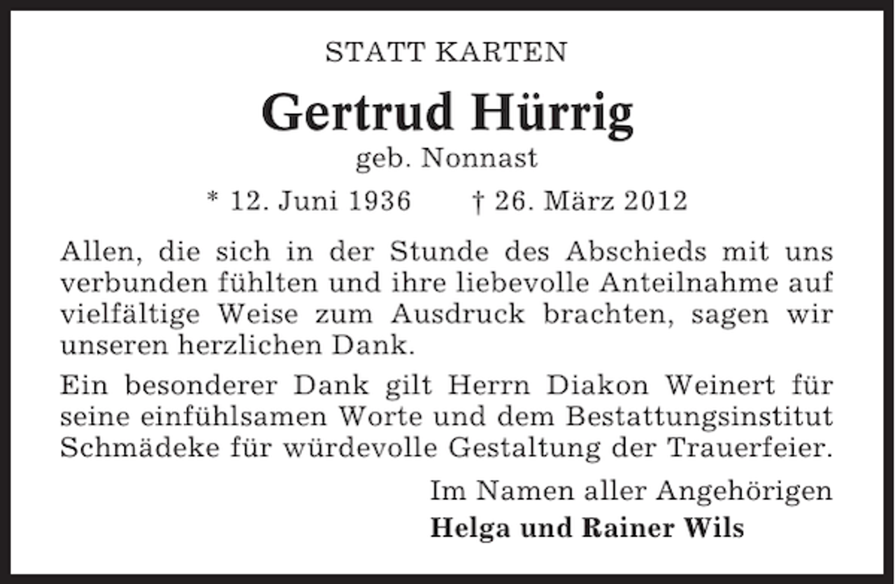 <p>STATT KARTEN</p><p>Gertrud Hürrig<br />geb. Nonnast<br />* 12. Juni 1936<br />† 26. März 2012<br />Allen, die sich in der Stunde des Abschieds mit uns<br />verbunden fühlten und ihre liebevolle Anteilnahme auf<br />vielfältige Weise zum Ausdruck brachten, sagen wir<br />unseren herzlichen Dank.<br />Ein besonderer Dank gilt Herrn Diakon Weinert für<br />seine einfühlsamen Worte und dem Bestattungsinstitut<br />Schmädeke für würdevolle Gestaltung der Trauerfeier.<br />Im Namen aller Angehörigen<br />Helga und Rainer Wils</p>