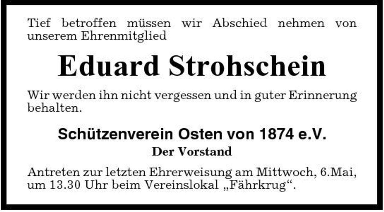 <p>Tief betroffen müssen wir Abschied nehmen von unserem Ehrenmitglied</p><p>Eduard Strohschein<br />Wir werden ihn nicht vergessen und in guter Erinnerung behalten.</p><p>Schützenverein Osten von 1874 e.V.<br />Der Vorstand Antreten zur letzten Ehrerweisung am Mittwoch, 6.Mai, um 13.30 Uhr beim Vereinslokal „Fährkrug“.</p>
