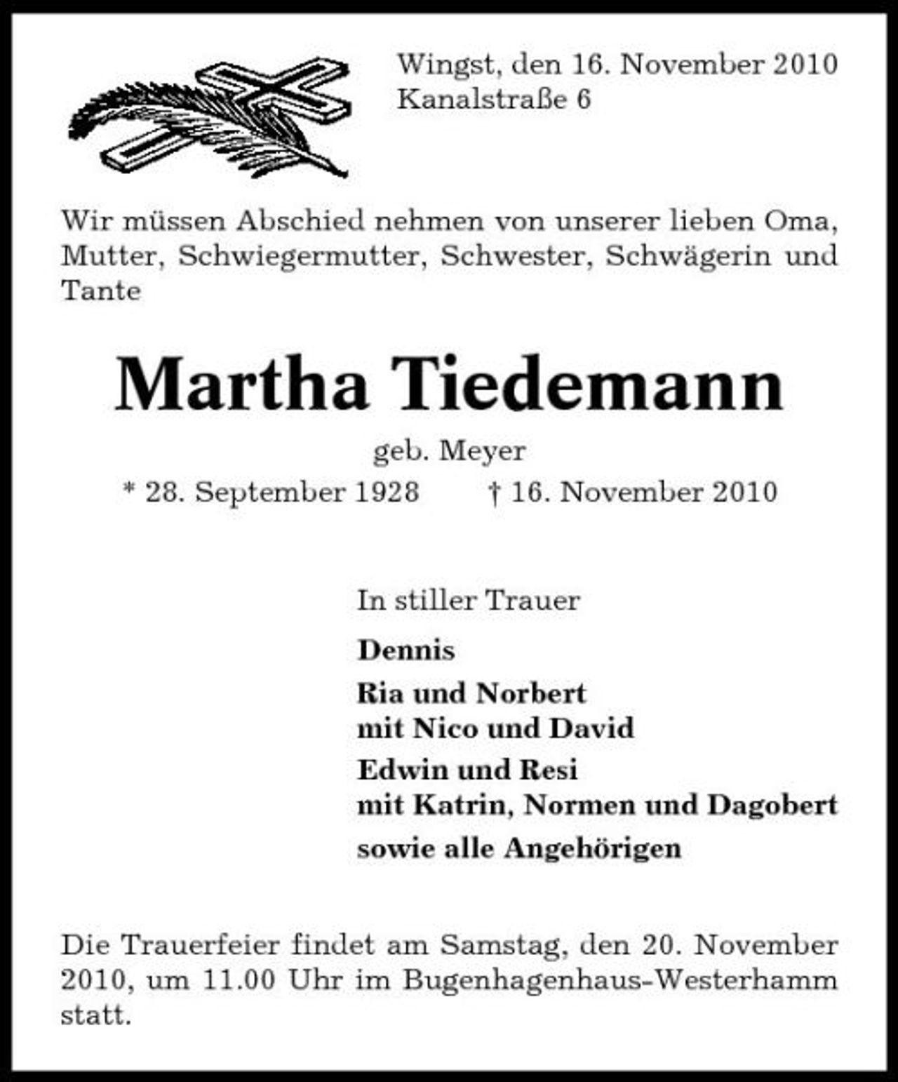 <p>Wingst, den 16. November 2010 Kanalstraße 6</p><p>Wir müssen Abschied nehmen von unserer lieben Oma, Mutter, Schwiegermutter, Schwester, Schwägerin und Tante</p><p>Martha Tiedemann<br />geb. Meyer * 28. September 1928 † 16. November 2010 In stiller Trauer Dennis Ria und Norbert mit Nico und David Edwin und Resi mit Katrin, Normen und Dagobert sowie alle Angehörigen Die Trauerfeier findet am Samstag, den 20. November 2010, um 11.00 Uhr im Bugenhagenhaus-Westerhamm statt.</p>
