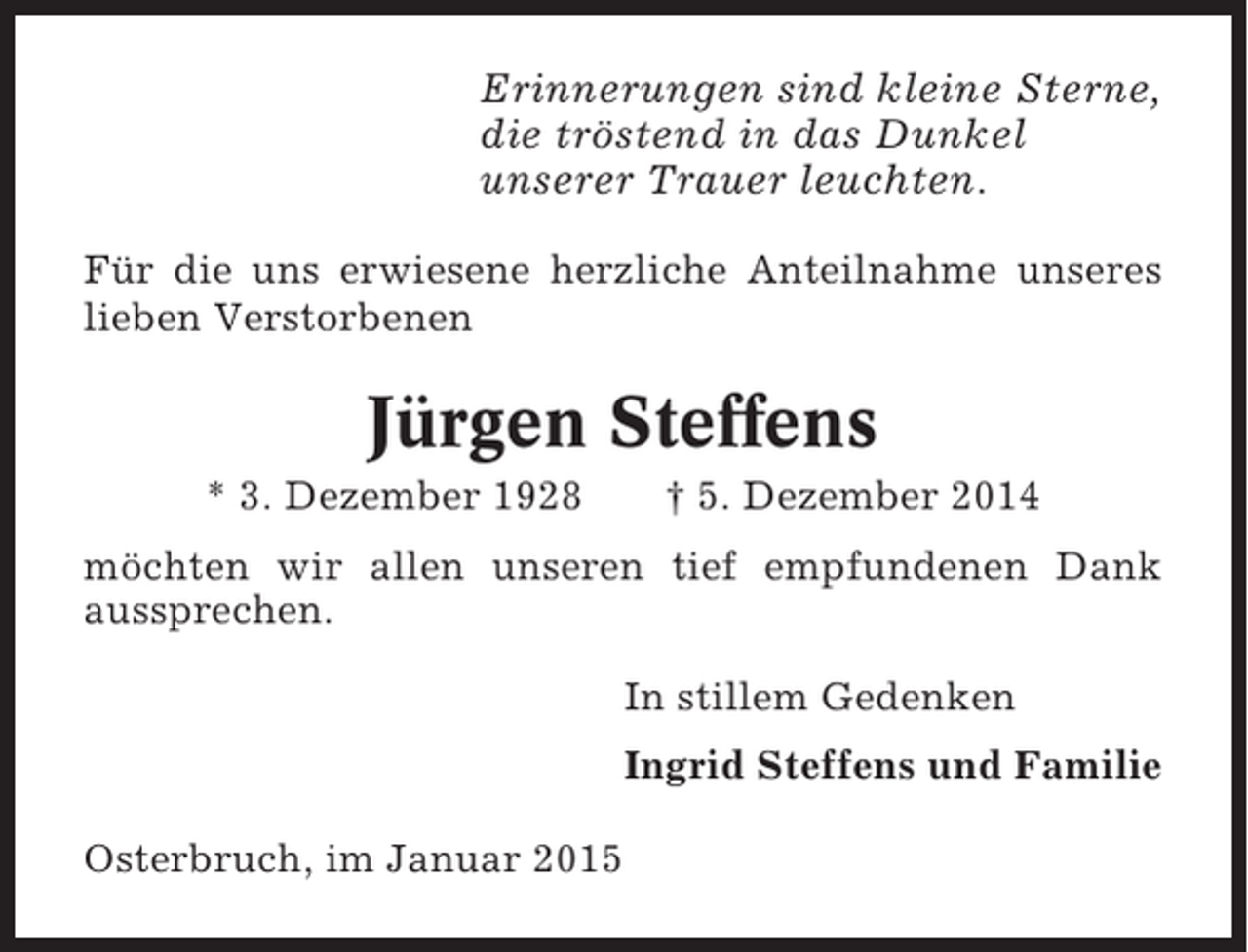 <p>Erinnerungen sind kleine Sterne,<br />die tröstend in das Dunkel<br />unserer Trauer leuchten.<br />Für die uns erwiesene herzliche Anteilnahme unseres<br />lieben Verstorbenen</p><p>Jürgen Steffens<br />* 3. Dezember 1928</p><p>† 5. Dezember 2014</p><p>möchten wir allen unseren tief empfundenen Dank<br />aussprechen.<br />In stillem Gedenken<br />Ingrid Steffens und Familie<br />Osterbruch, im Januar 2015</p>