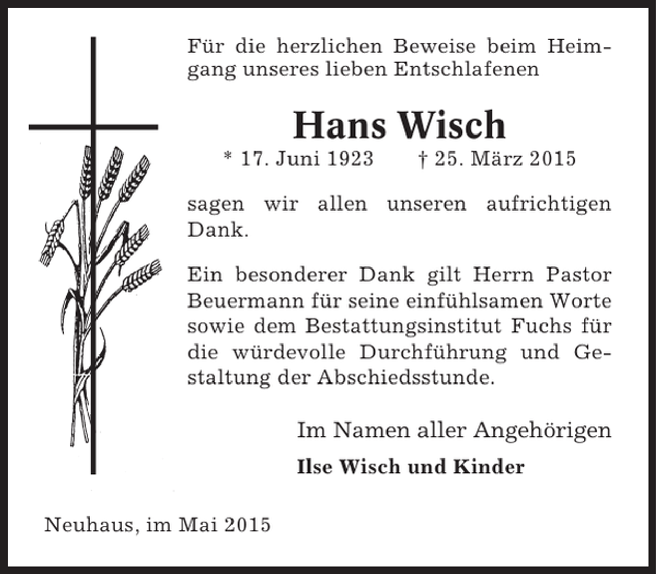 <p>Für die herzlichen Beweise beim Heimgang unseres lieben Entschlafenen</p><p>Hans Wisch<br />* 17. Juni 1923</p><p>† 25. März 2015</p><p>sagen wir allen unseren aufrichtigen<br />Dank.<br />Ein besonderer Dank gilt Herrn Pastor<br />Beuermann für seine einfühlsamen Worte<br />sowie dem Bestattungsinstitut Fuchs für<br />die würdevolle Durchführung und Gestaltung der Abschiedsstunde.</p><p>Im Namen aller Angehörigen<br />Ilse Wisch und Kinder<br />Neuhaus, im Mai 2015</p>