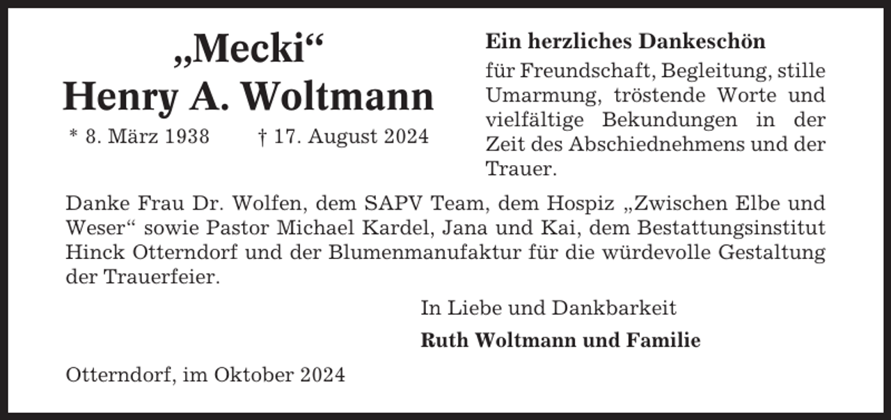 <p>„Mecki“<br />Henry A. Woltmann<br />* 8. März 1938</p><p>† 17. August 2024</p><p>Ein herzliches Dankeschön<br />für Freundschaft, Begleitung, stille<br />Umarmung, tröstende Worte und<br />vielfältige Bekundungen in der<br />Zeit des Abschiednehmens und der<br />Trauer.</p><p>Danke Frau Dr. Wolfen, dem SAPV Team, dem Hospiz „Zwischen Elbe und<br />Weser“ sowie Pastor Michael Kardel, Jana und Kai, dem Bestattungsinstitut<br />Hinck Otterndorf und der Blumenmanufaktur für die würdevolle Gestaltung<br />der Trauerfeier.<br />In Liebe und Dankbarkeit<br />Ruth Woltmann und Familie<br />Otterndorf, im Oktober 2024</p>