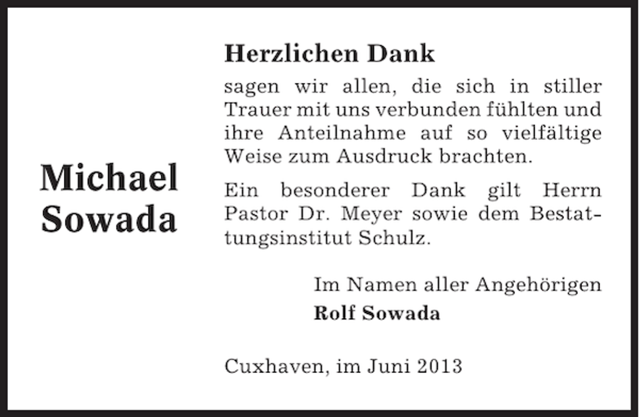 <p>Herzlichen Dank</p><p>Michael<br />Sowada</p><p>sagen wir allen, die sich in stiller<br />Trauer mit uns verbunden fühlten und<br />ihre Anteilnahme auf so vielfältige<br />Weise zum Ausdruck brachten.<br />Ein besonderer Dank gilt Herrn<br />Pastor Dr. Meyer sowie dem Bestattungsinstitut Schulz.<br />Im Namen aller Angehörigen<br />Rolf Sowada<br />Cuxhaven, im Juni 2013</p>
