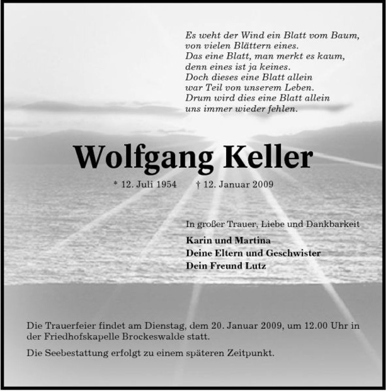 <p>Es weht der Wind ein Blatt vom Baum, von vielen Blättern eines. Das eine Blatt, man merkt es kaum, denn eines ist ja keines. Doch dieses eine Blatt allein war Teil von unserem Leben. Drum wird dies eine Blatt allein uns immer wieder fehlen.</p><p>Wolfgang Keller<br />* 12. Juli 1954 † 12. Januar 2009<br />In großer Trauer, Liebe und Dankbarkeit</p><p>Karin und Martina Deine Eltern und Geschwister Dein Freund Lutz</p><p>Die Trauerfeier findet am Dienstag, dem 20. Januar 2009, um 12.00 Uhr in der Friedhofskapelle Brockeswalde statt. Die Seebestattung erfolgt zu einem späteren Zeitpunkt.</p>