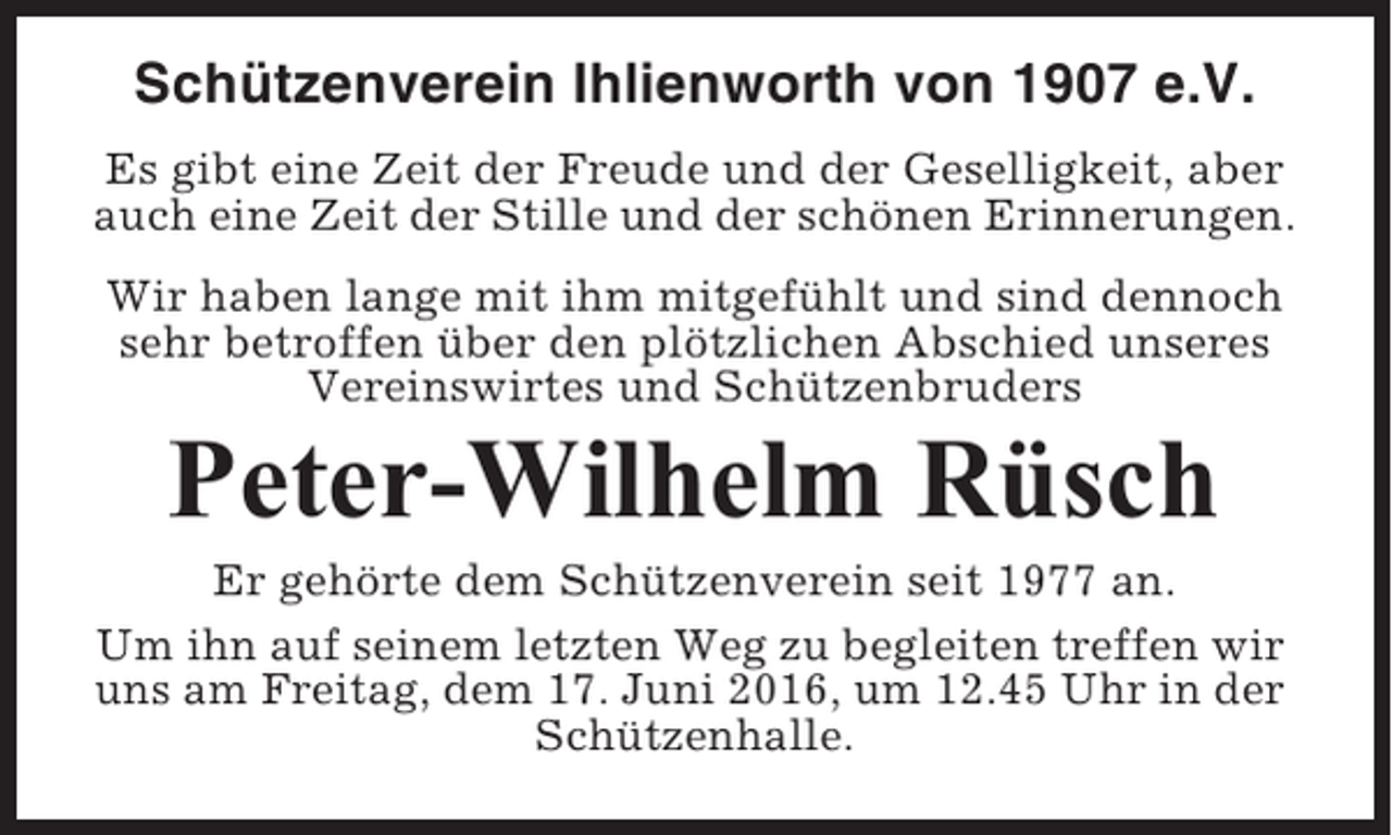 <p>Schützenverein Ihlienworth von 1907 e.V.<br />Es gibt eine Zeit der Freude und der Geselligkeit, aber<br />auch eine Zeit der Stille und der schönen Erinnerungen.<br />Wir haben lange mit ihm mitgefühlt und sind dennoch<br />sehr betroffen über den plötzlichen Abschied unseres<br />Vereinswirtes und Schützenbruders</p><p>Peter-Wilhelm Rüsch<br />Er gehörte dem Schützenverein seit 1977 an.<br />Um ihn auf seinem letzten Weg zu begleiten treffen wir<br />uns am Freitag, dem 17. Juni 2016, um 12.45 Uhr in der<br />Schützenhalle.</p>