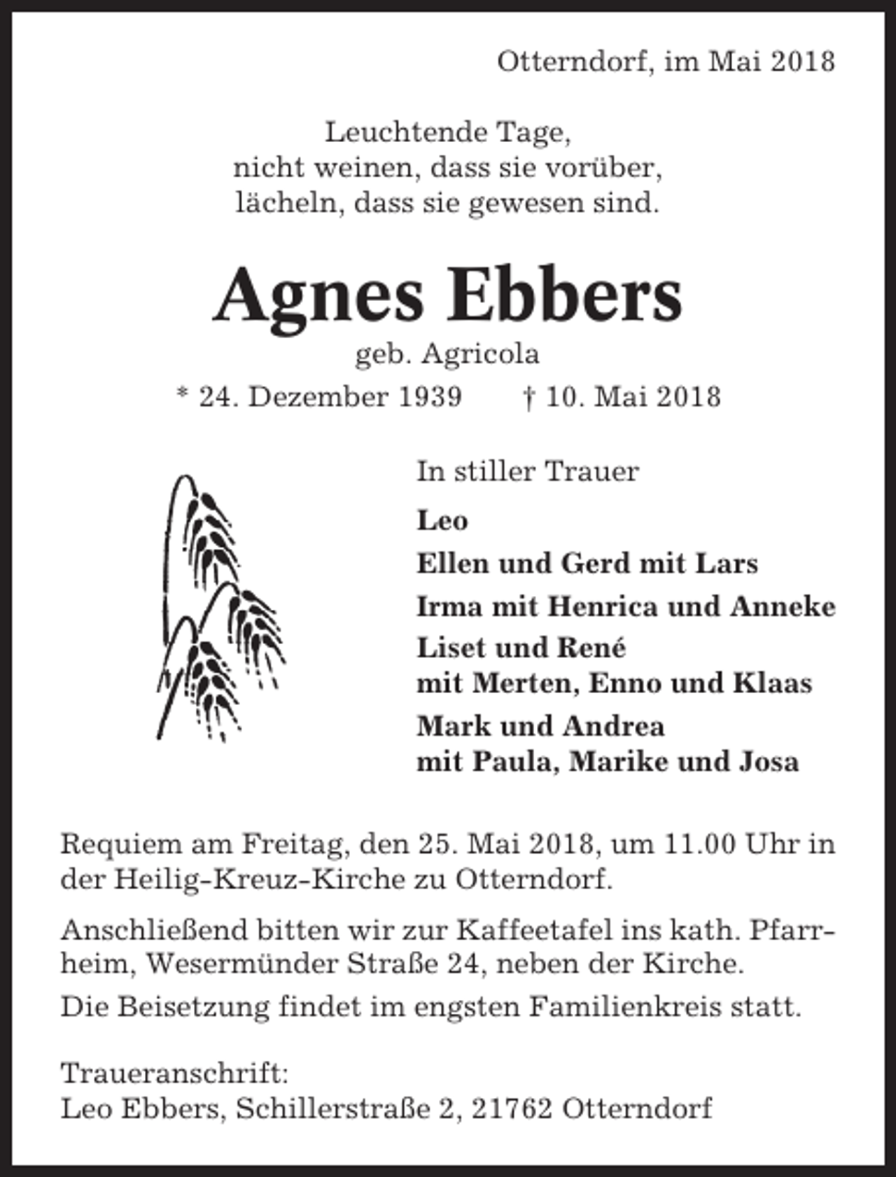 <p>Otterndorf, im Mai 2018<br />Leuchtende Tage,<br />nicht weinen, dass sie vorüber,<br />lächeln, dass sie gewesen sind.</p><p>Agnes Ebbers<br />geb. Agricola<br />* 24. Dezember 1939<br />† 10. Mai 2018<br />In stiller Trauer<br />Leo<br />Ellen und Gerd mit Lars<br />Irma mit Henrica und Anneke<br />Liset und René<br />mit Merten, Enno und Klaas<br />Mark und Andrea<br />mit Paula, Marike und Josa<br />Requiem am Freitag, den 25. Mai 2018, um 11.00 Uhr in<br />der Heilig-Kreuz-Kirche zu Otterndorf.<br />Anschließend bitten wir zur Kaffeetafel ins kath. Pfarrheim, Wesermünder Straße 24, neben der Kirche.<br />Die Beisetzung findet im engsten Familienkreis statt.<br />Traueranschrift:<br />Leo Ebbers, Schillerstraße 2, 21762 Otterndorf</p>