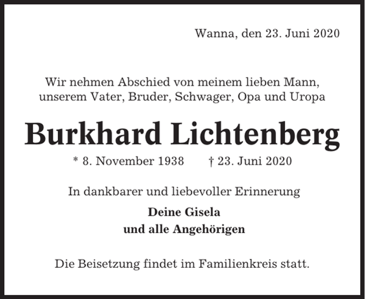 <p>Wanna, den 23. Juni 2020</p><p>Wir nehmen Abschied von meinem lieben Mann,<br />unserem Vater, Bruder, Schwager, Opa und Uropa</p><p>Burkhard Lichtenberg<br />* 8. November 1938</p><p>† 23. Juni 2020</p><p>In dankbarer und liebevoller Erinnerung<br />Deine Gisela<br />und alle Angehörigen<br />Die Beisetzung findet im Familienkreis statt.</p>